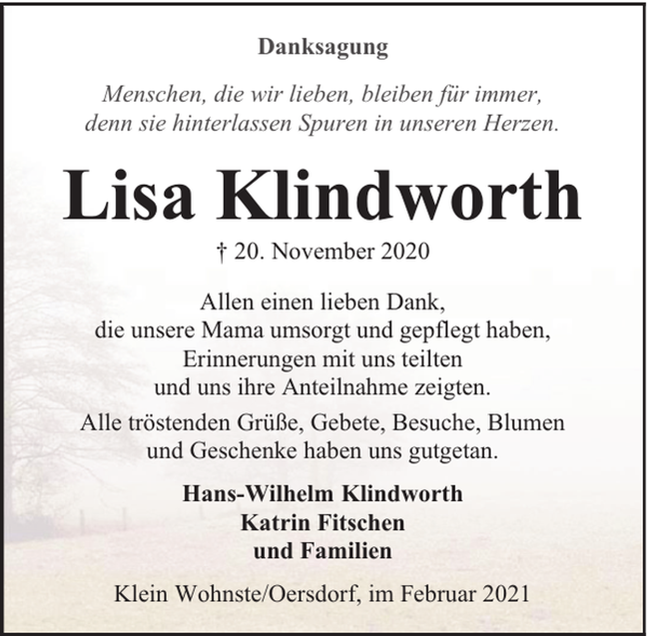 <p>Danksagung<br />Menschen, die wir lieben, bleiben für immer,<br />denn sie hinterlassen Spuren in unseren Herzen.</p><p>Lisa Klindworth<br />† 20. November 2020</p><p>Allen einen lieben Dank,<br />die unsere Mama umsorgt und gepflegt haben,<br />Erinnerungen mit uns teilten<br />und uns ihre Anteilnahme zeigten.<br />Alle tröstenden Grüße, Gebete, Besuche, Blumen<br />und Geschenke haben uns gutgetan.<br />Hans-Wilhelm Klindworth<br />Katrin Fitschen<br />und Familien<br />Klein Wohnste/Oersdorf, im Februar 2021</p>