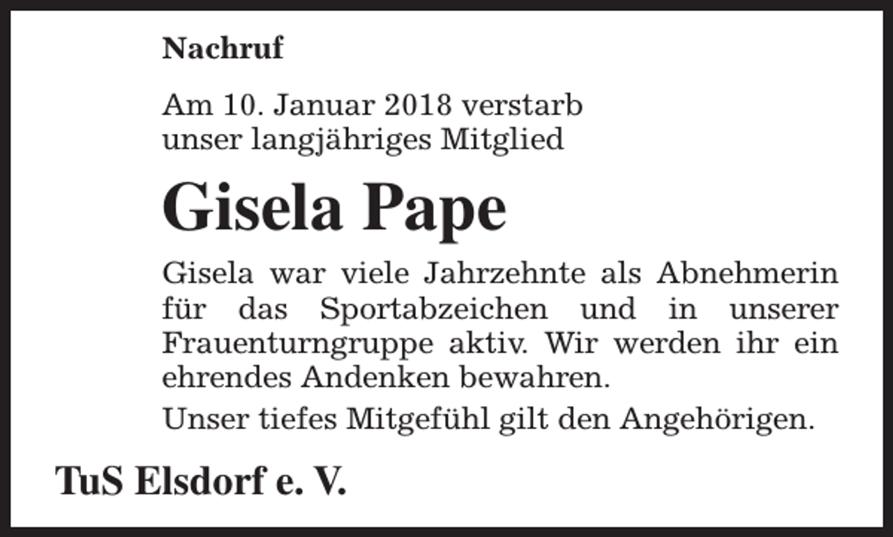 <p>Nachruf<br />Am 10. Januar 2018 verstarb<br />unser langjähriges Mitglied</p><p>Gisela Pape<br />Gisela war viele Jahrzehnte als Abnehmerin<br />für das Sportabzeichen und in unserer<br />Frauenturngruppe aktiv. Wir werden ihr ein<br />ehrendes Andenken bewahren.<br />Unser tiefes Mitgefühl gilt den Angehörigen.</p><p>TuS Elsdorf e. V.</p>