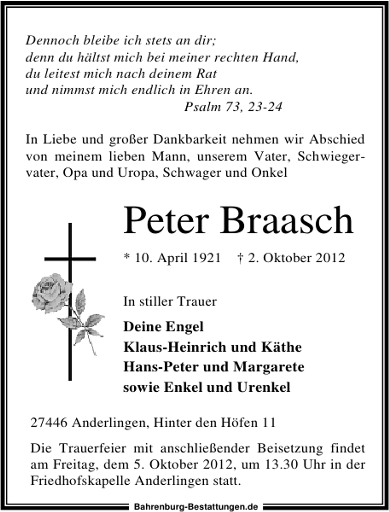<p>Dennoch bleibe ich stets an dir;<br />denn du hältst mich bei meiner rechten Hand,<br />du leitest mich nach deinem Rat<br />und nimmst mich endlich in Ehren an.<br />Psalm 73, 23-24<br />In Liebe und großer Dankbarkeit nehmen wir Abschied<br />von meinem lieben Mann, unserem Vater, Schwiegervater, Opa und Uropa, Schwager und Onkel</p><p>Peter Braasch<br />* 10. April 1921</p><p>† 2. Oktober 2012</p><p>In stiller Trauer</p><p>Deine Engel<br />Klaus-Heinrich und Käthe<br />Hans-Peter und Margarete<br />sowie Enkel und Urenkel<br />27446 Anderlingen, Hinter den Höfen 11<br />Die Trauerfeier mit anschließender Beisetzung findet<br />am Freitag, dem 5. Oktober 2012, um 13.30 Uhr in der<br />Friedhofskapelle Anderlingen statt.<br />Bahrenburg-Bestattungen.de</p>