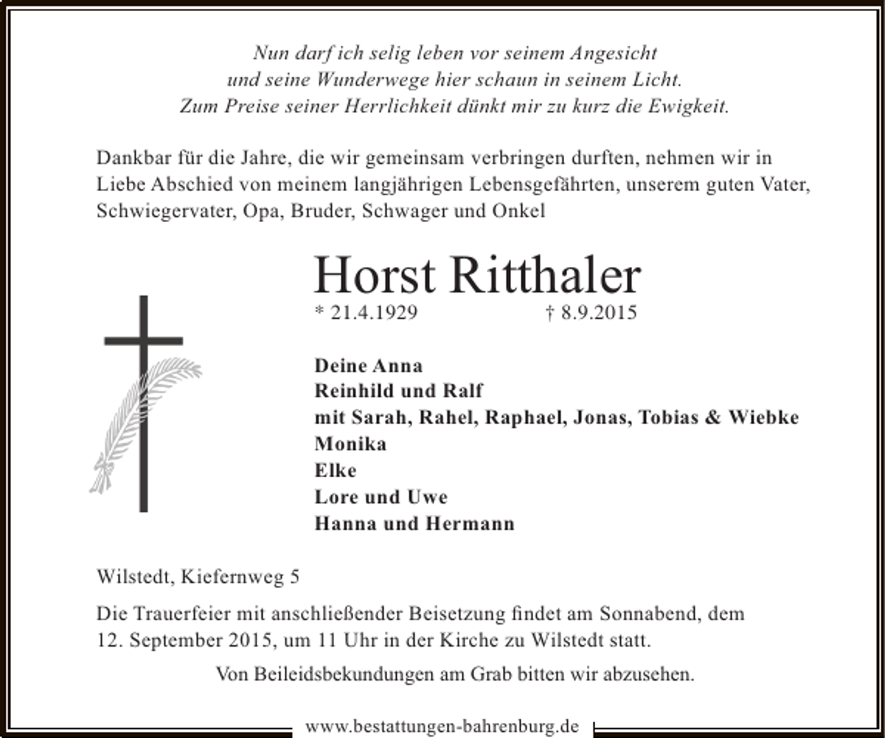 <p>Nun darf ich selig leben vor seinem Angesicht<br />und seine Wunderwege hier schaun in seinem Licht.<br />Zum Preise seiner Herrlichkeit dünkt mir zu kurz die Ewigkeit.<br />Dankbar für die Jahre, die wir gemeinsam verbringen durften, nehmen wir in<br />Liebe Abschied von meinem langjährigen Lebensgefährten, unserem guten Vater,<br />Schwiegervater, Opa, Bruder, Schwager und Onkel</p><p>Horst Ritthaler<br />* 21.4.1929</p><p>† 8.9.2015</p><p>Deine Anna<br />Reinhild und Ralf<br />mit Sarah, Rahel, Raphael, Jonas, Tobias &amp; Wiebke<br />Monika<br />Elke<br />Lore und Uwe<br />Hanna und Hermann<br />Wilstedt, Kiefernweg 5<br />Die Trauerfeier mit anschließender Beisetzung ﬁndet am Sonnabend, dem<br />12. September 2015, um 11 Uhr in der Kirche zu Wilstedt statt.<br />Von Beileidsbekundungen am Grab bitten wir abzusehen.<br />www.bestattungen-bahrenburg.de</p>