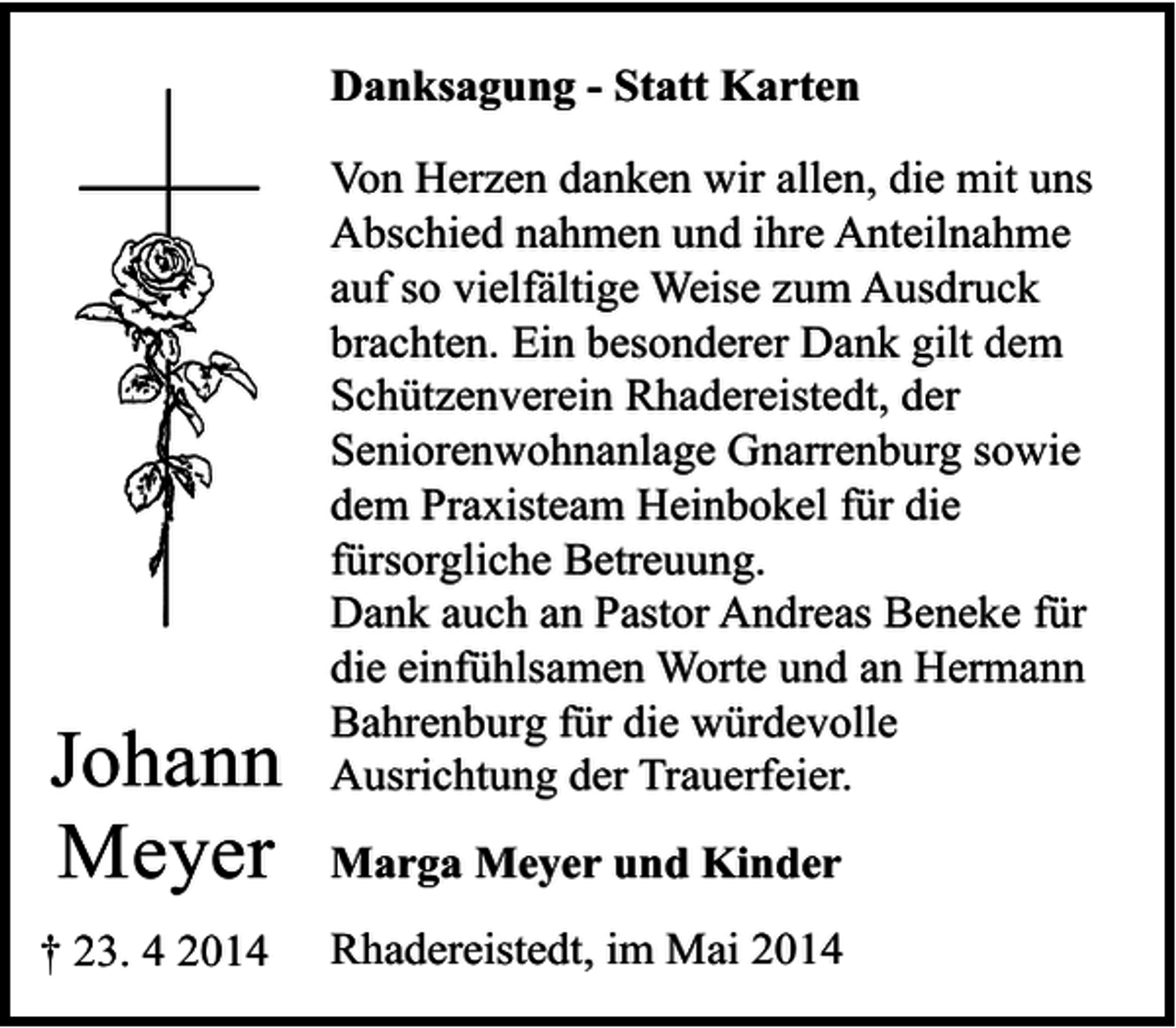 <p>Danksagung - Statt Karten</p><p>Johann<br />Meyer<br />† 23. 4 2014</p><p>Von Herzen danken wir allen, die mit uns<br />Abschied nahmen und ihre Anteilnahme<br />auf so vielfältige Weise zum Ausdruck<br />brachten. Ein besonderer Dank gilt dem<br />Schützenverein Rhadereistedt, der<br />Seniorenwohnanlage Gnarrenburg sowie<br />dem Praxisteam Heinbokel für die<br />fürsorgliche Betreuung.<br />Dank auch an Pastor Andreas Beneke für<br />die einfühlsamen Worte und an Hermann<br />Bahrenburg für die würdevolle<br />Ausrichtung der Trauerfeier.<br />Marga Meyer und Kinder<br />Rhadereistedt, im Mai 2014</p>