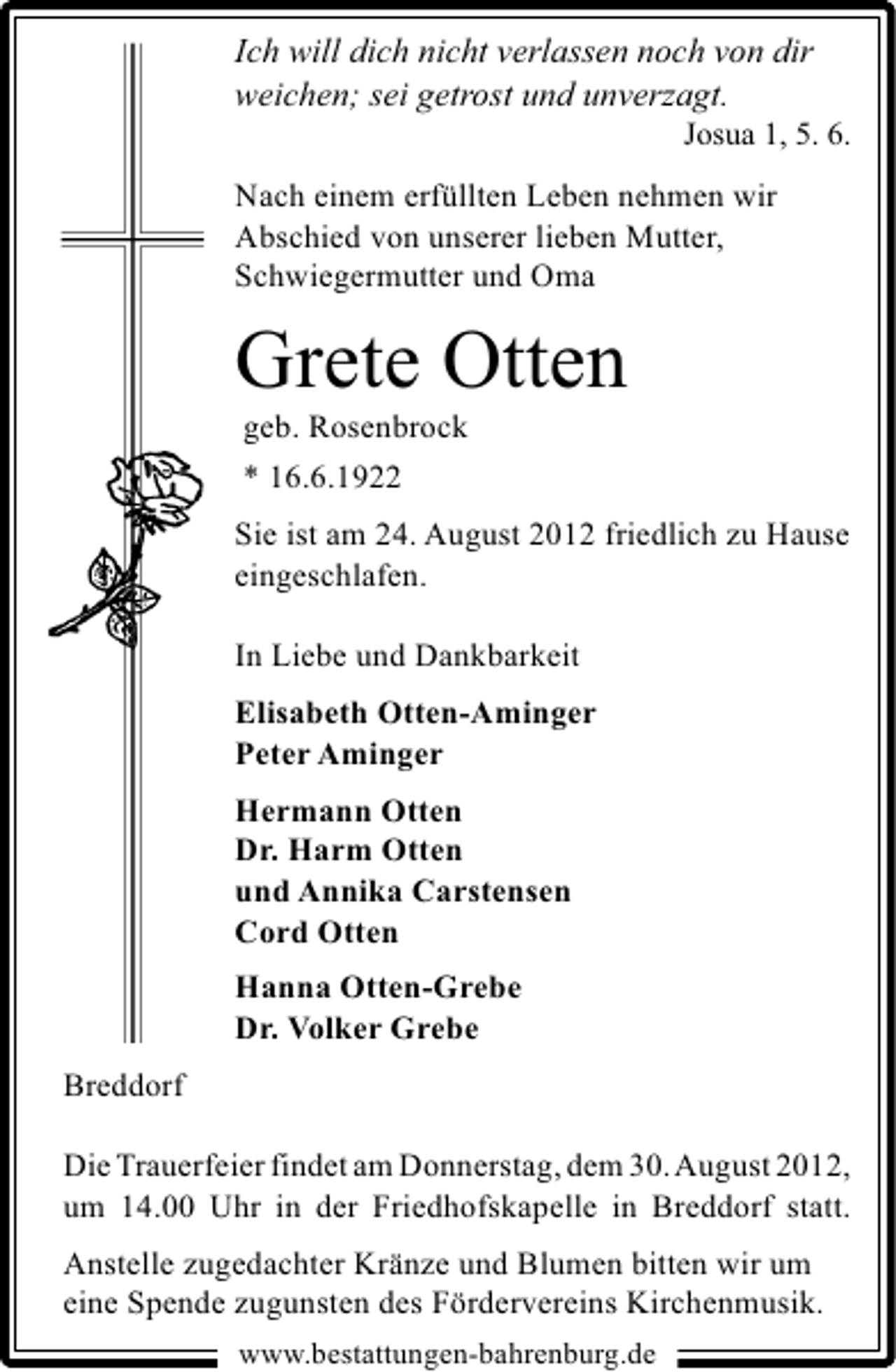 <p>Ich will dich nicht verlassen noch von dir<br />weichen; sei getrost und unverzagt.</p><p>Josua 1, 5. 6.</p><p>Nach einem erfüllten Leben nehmen wir<br />Abschied von unserer lieben Mutter,<br />Schwiegermutter und Oma</p><p>Grete Otten<br />geb. Rosenbrock<br />* 16.6.1922</p><p>Sie ist am 24. August 2012 friedlich zu Hause<br />eingeschlafen.<br />In Liebe und Dankbarkeit<br />Elisabeth Otten-Aminger<br />Peter Aminger<br />Hermann Otten<br />Dr. Harm Otten<br />und Annika Carstensen<br />Cord Otten<br />Hanna Otten-Grebe<br />Dr. Volker Grebe<br />Breddorf<br />Die Trauerfeier findet am Donnerstag, dem 30.August 2012,<br />um 14.00 Uhr in der Friedhofskapelle in Breddorf statt.<br />Anstelle zugedachter Kränze und Blumen bitten wir um<br />eine Spende zugunsten des Fördervereins Kirchenmusik.<br />www.bestattungen-bahrenburg.de</p>