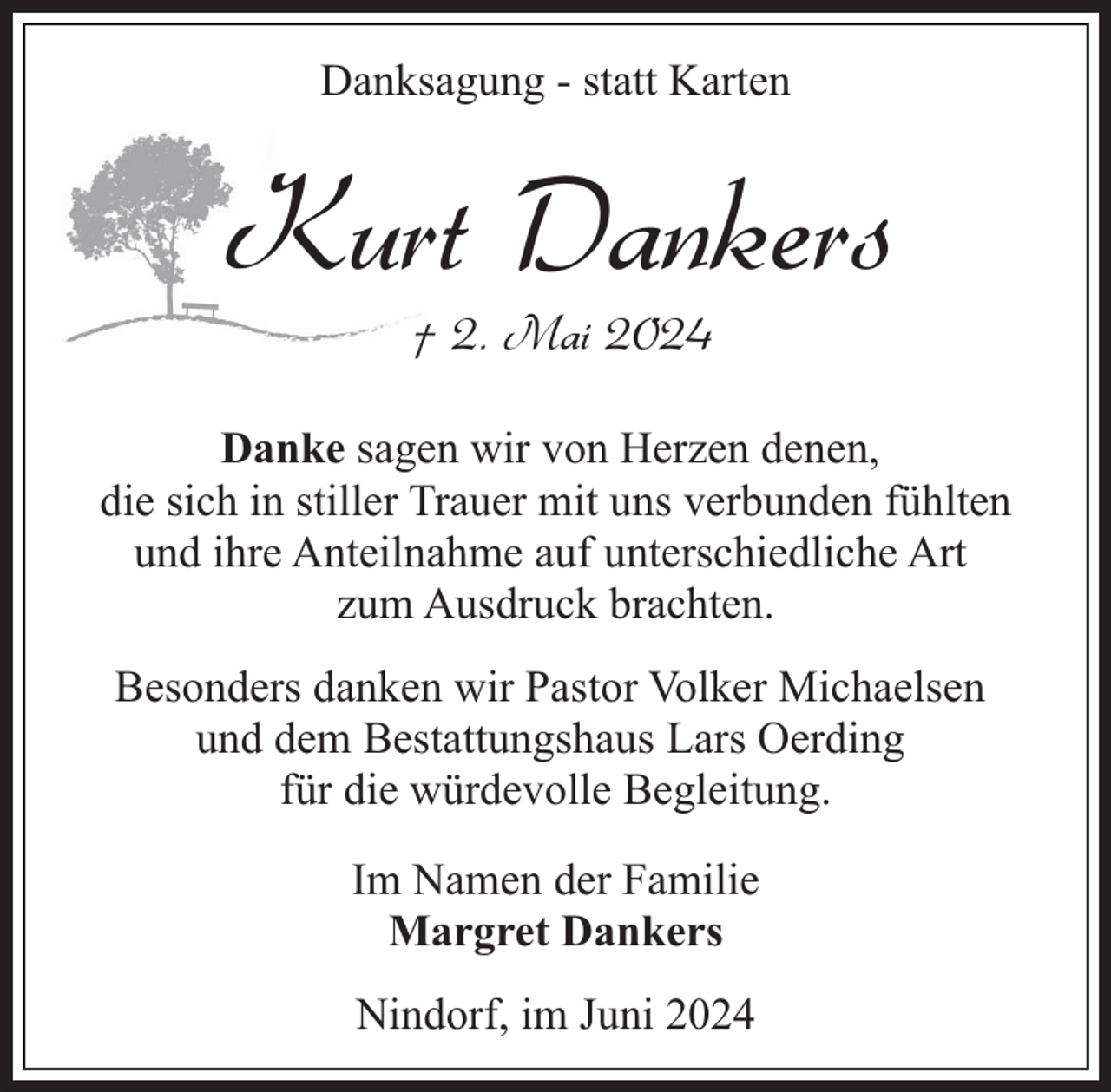 <p>Danksagung - statt Karten</p><p>Kurt Dankers<br />† 2. Mai 2024</p><p>Danke sagen wir von Herzen denen,<br />die sich in stiller Trauer mit uns verbunden fühlten<br />und ihre Anteilnahme auf unterschiedliche Art<br />zum Ausdruck brachten.<br />Besonders danken wir Pastor Volker Michaelsen<br />und dem Bestattungshaus Lars Oerding<br />für die würdevolle Begleitung.<br />Im Namen der Familie<br />Margret Dankers<br />Nindorf, im Juni 2024</p>