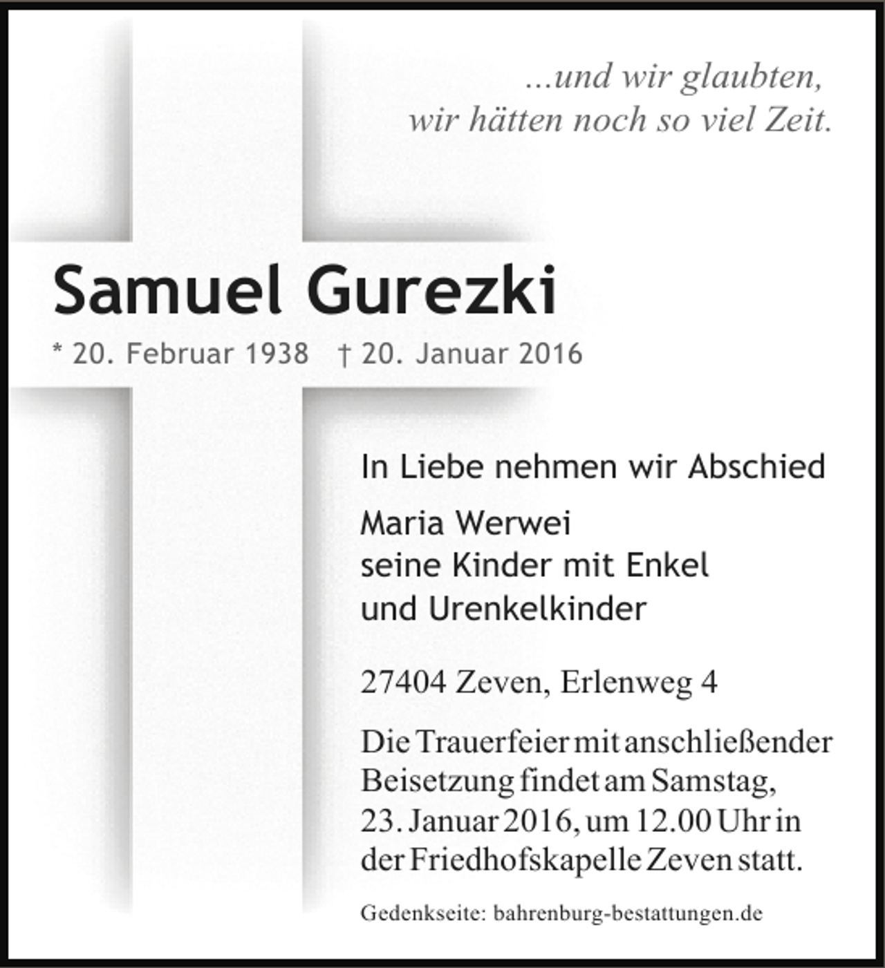 <p>...und wir glaubten,<br />wir hätten noch so viel Zeit.</p><p>Samuel Gurezki</p><p>* 20. Februar 1938 † 20. Januar 2016</p><p>In Liebe nehmen wir Abschied<br />Maria Werwei<br />seine Kinder mit Enkel<br />und Urenkelkinder<br />27404 Zeven, Erlenweg 4<br />Die Trauerfeier mit anschließender<br />Beisetzung findet am Samstag,<br />23. Januar 2016, um 12.00 Uhr in<br />der Friedhofskapelle Zeven statt.<br />Gedenkseite: bahrenburg-bestattungen.de</p>