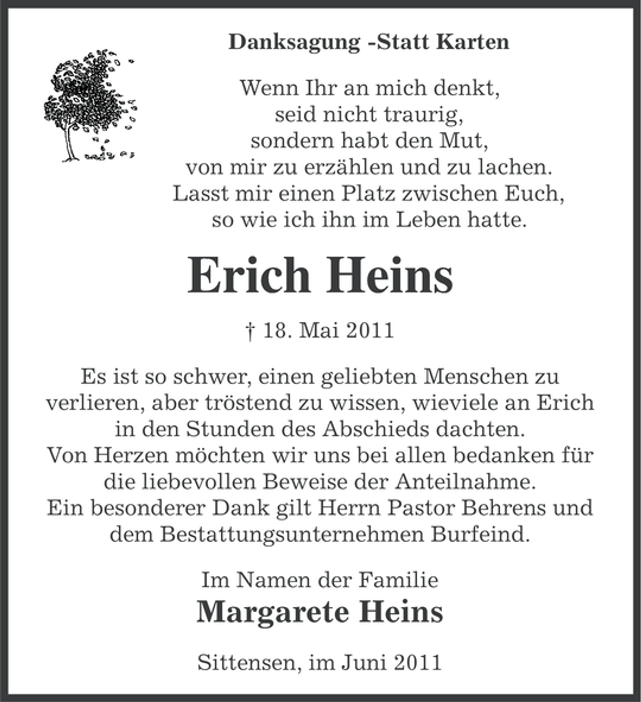 <p>Danksagung -Statt Karten<br />Wenn Ihr an mich denkt,<br />seid nicht traurig,<br />sondern habt den Mut,<br />von mir zu erzählen und zu lachen.<br />Lasst mir einen Platz zwischen Euch,<br />so wie ich ihn im Leben hatte.</p><p>Erich Heins<br />† 18. Mai 2011<br />Es ist so schwer, einen geliebten Menschen zu<br />verlieren, aber tröstend zu wissen, wieviele an Erich<br />in den Stunden des Abschieds dachten.<br />Von Herzen möchten wir uns bei allen bedanken für<br />die liebevollen Beweise der Anteilnahme.<br />Ein besonderer Dank gilt Herrn Pastor Behrens und<br />dem Bestattungsunternehmen Burfeind.<br />Im Namen der Familie</p><p>Margarete Heins<br />Sittensen, im Juni 2011</p>