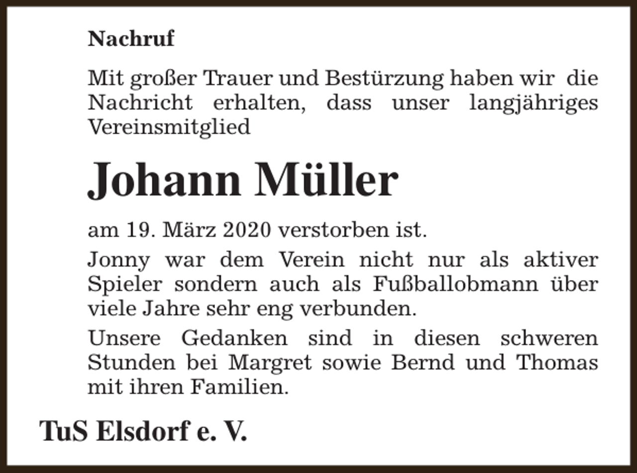<p>Nachruf<br />Mit großer Trauer und Bestürzung haben wir die<br />Nachricht erhalten, dass unser langjähriges<br />Vereinsmitglied</p><p>Johann Müller<br />am 19. März 2020 verstorben ist.<br />Jonny war dem Verein nicht nur als aktiver<br />Spieler sondern auch als Fußballobmann über<br />viele Jahre sehr eng verbunden.<br />Unsere Gedanken sind in diesen schweren<br />Stunden bei Margret sowie Bernd und Thomas<br />mit ihren Familien.</p><p>TuS Elsdorf e. V.</p>