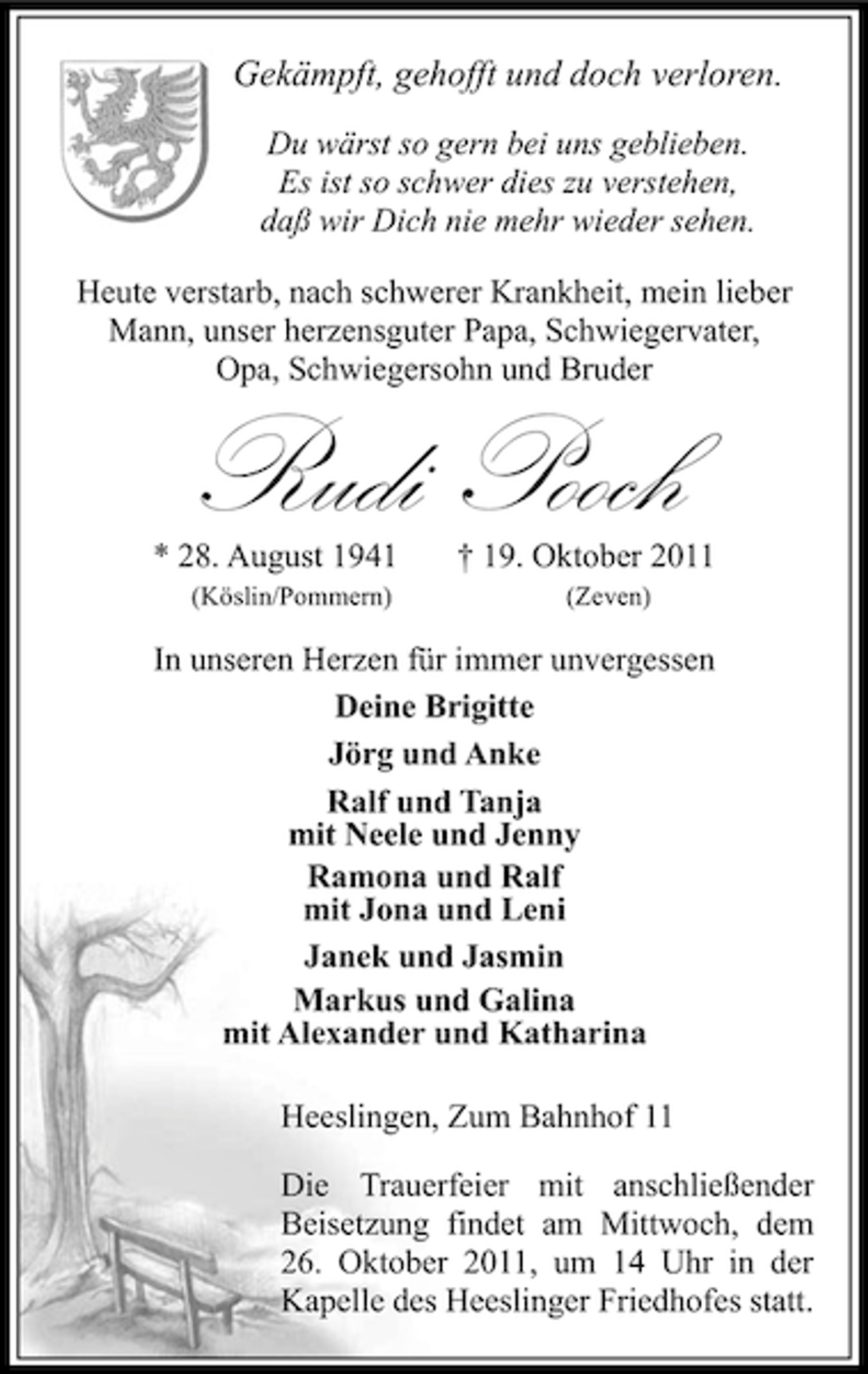 <p>Gekämpft, gehofft und doch verloren.<br />Du wärst so gern bei uns geblieben.<br />Es ist so schwer dies zu verstehen,<br />daß wir Dich nie mehr wieder sehen.<br />Heute verstarb, nach schwerer Krankheit, mein lieber<br />Mann, unser herzensguter Papa, Schwiegervater,<br />Opa, Schwiegersohn und Bruder</p><p>Rudi Pooch</p><p>* 28. August 1941<br />(Köslin/Pommern)</p><p>† 19. Oktober 2011<br />(Zeven)</p><p>In unseren Herzen für immer unvergessen<br />Deine Brigitte<br />Jörg und Anke<br />Ralf und Tanja<br />mit Neele und Jenny<br />Ramona und Ralf<br />mit Jona und Leni<br />Janek und Jasmin<br />Markus und Galina<br />mit Alexander und Katharina<br />Heeslingen, Zum Bahnhof 11<br />Die Trauerfeier mit anschließender<br />Beisetzung findet am Mittwoch, dem<br />26. Oktober 2011, um 14 Uhr in der<br />Kapelle des Heeslinger Friedhofes statt.</p>