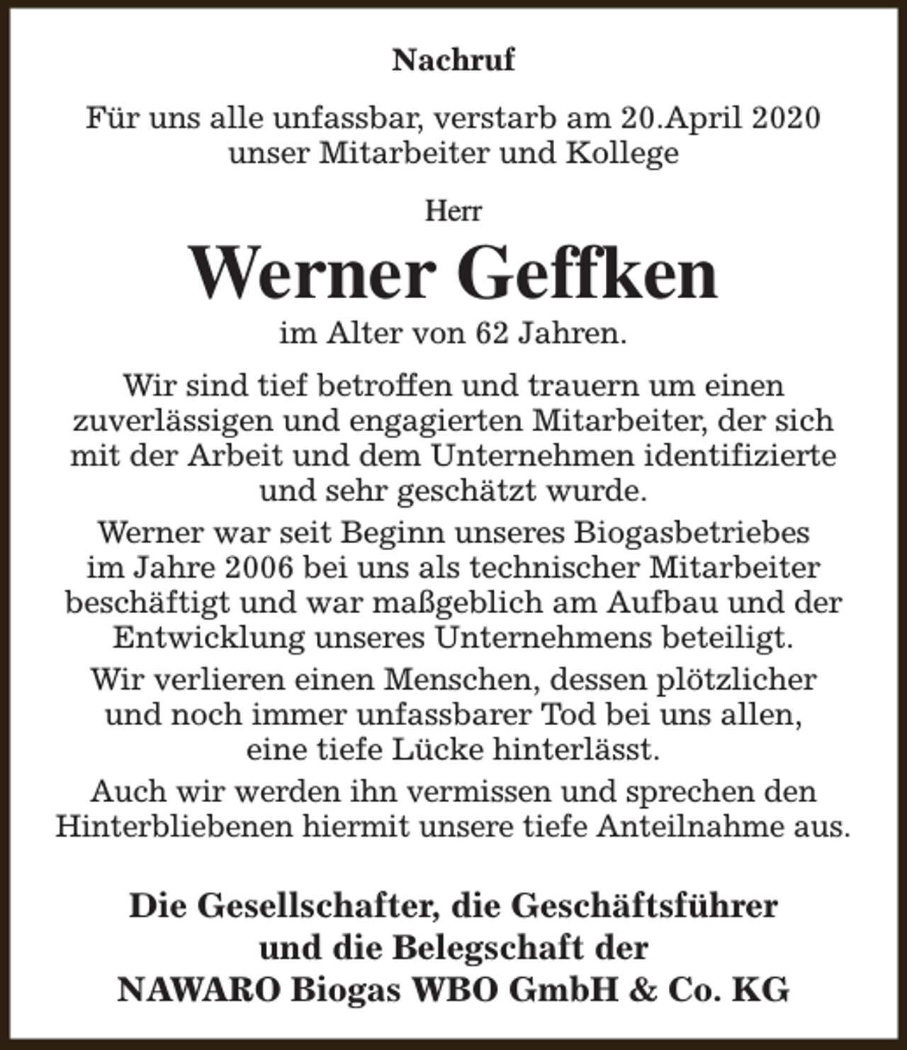 <p>Nachruf<br />Für uns alle unfassbar, verstarb am 20.April 2020<br />unser Mitarbeiter und Kollege<br />Herr</p><p>Werner Geffken<br />im Alter von 62 Jahren.</p><p>Wir sind tief betroffen und trauern um einen<br />zuverlässigen und engagierten Mitarbeiter, der sich<br />mit der Arbeit und dem Unternehmen identifizierte<br />und sehr geschätzt wurde.<br />Werner war seit Beginn unseres Biogasbetriebes<br />im Jahre 2006 bei uns als technischer Mitarbeiter<br />beschäftigt und war maßgeblich am Aufbau und der<br />Entwicklung unseres Unternehmens beteiligt.<br />Wir verlieren einen Menschen, dessen plötzlicher<br />und noch immer unfassbarer Tod bei uns allen,<br />eine tiefe Lücke hinterlässt.<br />Auch wir werden ihn vermissen und sprechen den<br />Hinterbliebenen hiermit unsere tiefe Anteilnahme aus.</p><p>Die Gesellschafter, die Geschäftsführer<br />und die Belegschaft der<br />NAWARO Biogas WBO GmbH &amp; Co. KG</p>