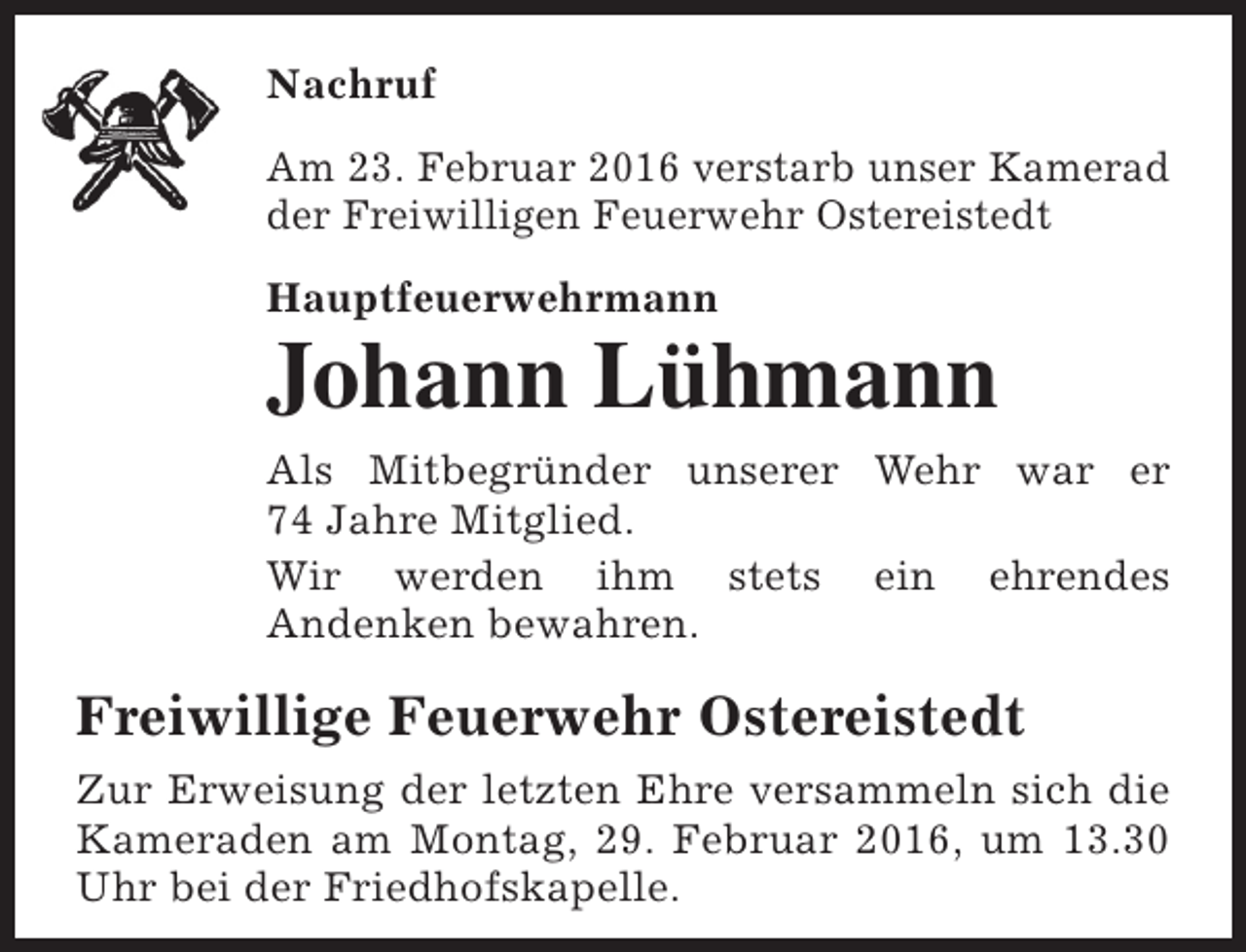<p>Nachruf<br />Am 23. Februar 2016 verstarb unser Kamerad<br />der Freiwilligen Feuerwehr Ostereistedt<br />Hauptfeuerwehrmann</p><p>Johann Lühmann<br />Als Mitbegründer unserer Wehr war er<br />74 Jahre Mitglied.<br />Wir werden ihm stets ein ehrendes<br />Andenken bewahren.</p><p>Freiwillige Feuerwehr Ostereistedt<br />Zur Erweisung der letzten Ehre versammeln sich die<br />Kameraden am Montag, 29. Februar 2016, um 13.30<br />Uhr bei der Friedhofskapelle.</p>