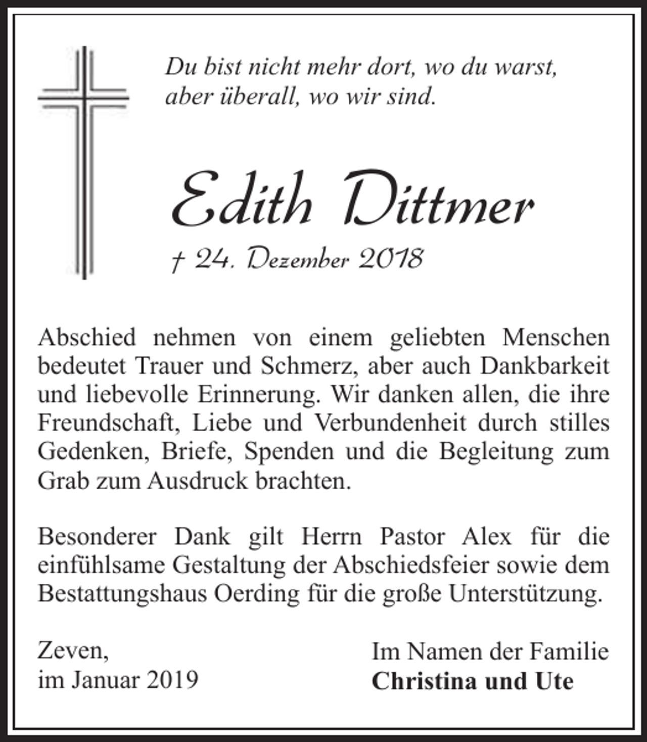 <p>Du bist nicht mehr dort, wo du warst,<br />aber überall, wo wir sind.</p><p>Edith Dittmer<br />† 24. Dezember 2018</p><p>Abschied nehmen von einem geliebten Menschen<br />bedeutet Trauer und Schmerz, aber auch Dankbarkeit<br />und liebevolle Erinnerung. Wir danken allen, die ihre<br />Freundschaft, Liebe und Verbundenheit durch stilles<br />Gedenken, Briefe, Spenden und die Begleitung zum<br />Grab zum Ausdruck brachten.<br />Besonderer Dank gilt Herrn Pastor Alex für die<br />einfühlsame Gestaltung der Abschiedsfeier sowie dem<br />Bestattungshaus Oerding für die große Unterstützung.<br />Zeven,<br />im Januar 2019</p><p>Im Namen der Familie<br />Christina und Ute</p>