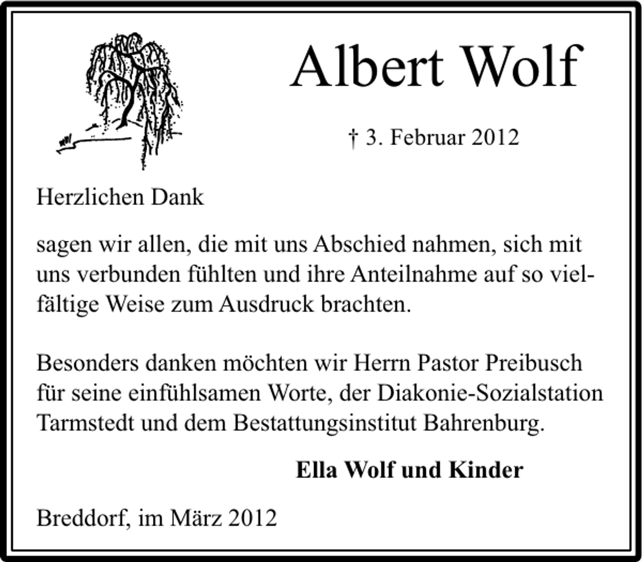 <p>Albert Wolf<br />† 3. Februar 2012</p>
<p>Herzlichen Dank<br />sagen wir allen, die mit uns Abschied nahmen, sich mit<br />uns verbunden fühlten und ihre Anteilnahme auf so vielfältige Weise zum Ausdruck brachten.<br />Besonders danken möchten wir Herrn Pastor Preibusch<br />für seine einfühlsamen Worte, der Diakonie-Sozialstation<br />Tarmstedt und dem Bestattungsinstitut Bahrenburg.<br />Ella Wolf und Kinder<br />Breddorf, im März 2012</p>