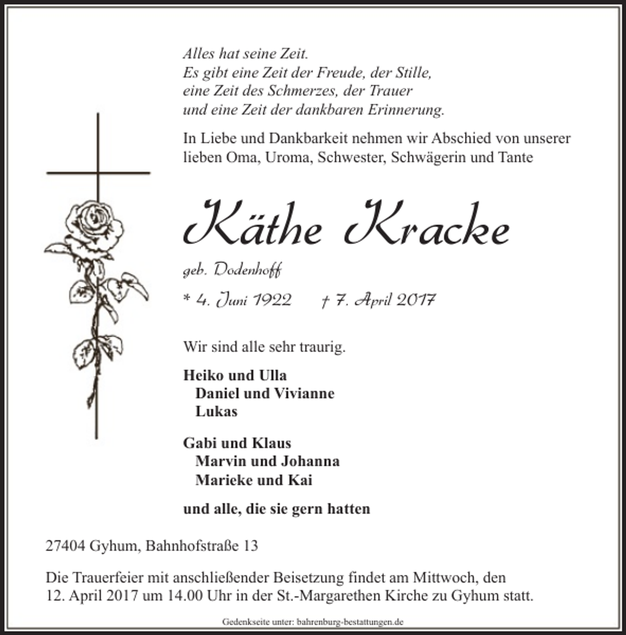 <p>Alles hat seine Zeit.<br />Es gibt eine Zeit der Freude, der Stille,<br />eine Zeit des Schmerzes, der Trauer<br />und eine Zeit der dankbaren Erinnerung.<br />In Liebe und Dankbarkeit nehmen wir Abschied von unserer<br />lieben Oma, Uroma, Schwester, Schwägerin und Tante</p><p>Käthe Kracke</p><p>geb. Dodenhoff</p><p>* 4. Juni 1922</p><p>† 7. April 2017</p><p>Wir sind alle sehr traurig.<br />Heiko und Ulla<br />Daniel und Vivianne<br />Lukas<br />Gabi und Klaus<br />Marvin und Johanna<br />Marieke und Kai<br />und alle, die sie gern hatten<br />27404 Gyhum, Bahnhofstraße 13<br />Die Trauerfeier mit anschließender Beisetzung findet am Mittwoch, den<br />12. April 2017 um 14.00 Uhr in der St.-Margarethen Kirche zu Gyhum statt.<br />Gedenkseite unter: bahrenburg-bestattungen.de</p>