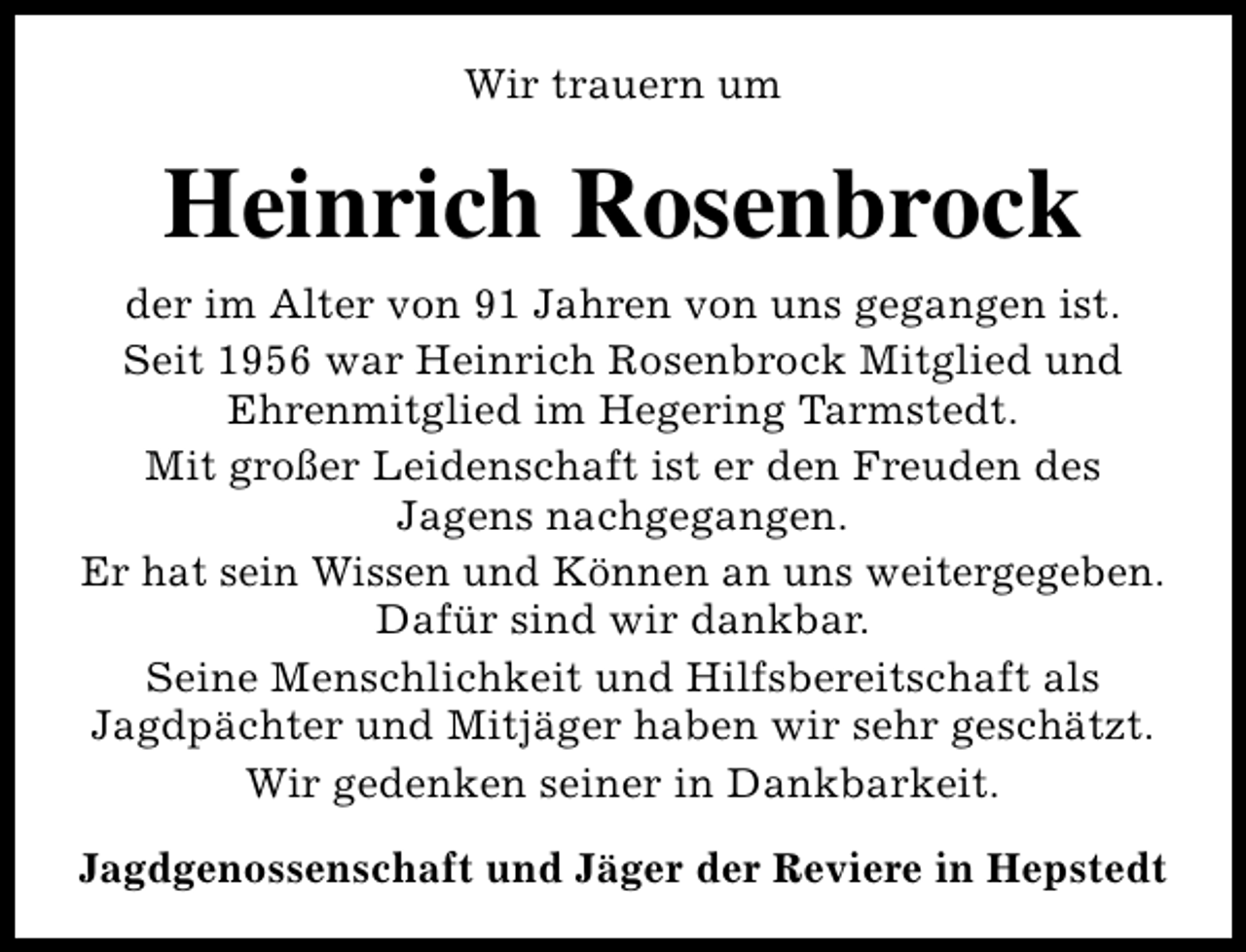 <p>Wir trauern um</p><p>Heinrich Rosenbrock<br />der im Alter von 91 Jahren von uns gegangen ist.<br />Seit 1956 war Heinrich Rosenbrock Mitglied und<br />Ehrenmitglied im Hegering Tarmstedt.<br />Mit großer Leidenschaft ist er den Freuden des<br />Jagens nachgegangen.<br />Er hat sein Wissen und Können an uns weitergegeben.<br />Dafür sind wir dankbar.<br />Seine Menschlichkeit und Hilfsbereitschaft als<br />Jagdpächter und Mitjäger haben wir sehr geschätzt.<br />Wir gedenken seiner in Dankbarkeit.<br />Jagdgenossenschaft und Jäger der Reviere in Hepstedt</p>