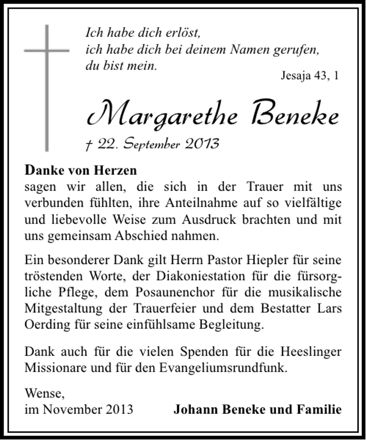 <p>Ich habe dich erlöst,<br />ich habe dich bei deinem Namen gerufen,<br />du bist mein.</p><p>Jesaja 43, 1</p><p>Margarethe Beneke</p><p>† 22. September 2013</p><p>Danke von Herzen<br />sagen wir allen, die sich in der Trauer mit uns<br />verbunden fühlten, ihre Anteilnahme auf so vielfältige<br />und liebevolle Weise zum Ausdruck brachten und mit<br />uns gemeinsam Abschied nahmen.<br />Ein besonderer Dank gilt Herrn Pastor Hiepler für seine<br />tröstenden Worte, der Diakoniestation für die fürsorgliche Pflege, dem Posaunenchor für die musikalische<br />Mitgestaltung der Trauerfeier und dem Bestatter Lars<br />Oerding für seine einfühlsame Begleitung.<br />Dank auch für die vielen Spenden für die Heeslinger<br />Missionare und für den Evangeliumsrundfunk.<br />Wense,<br />im November 2013</p><p>Johann Beneke und Familie</p>