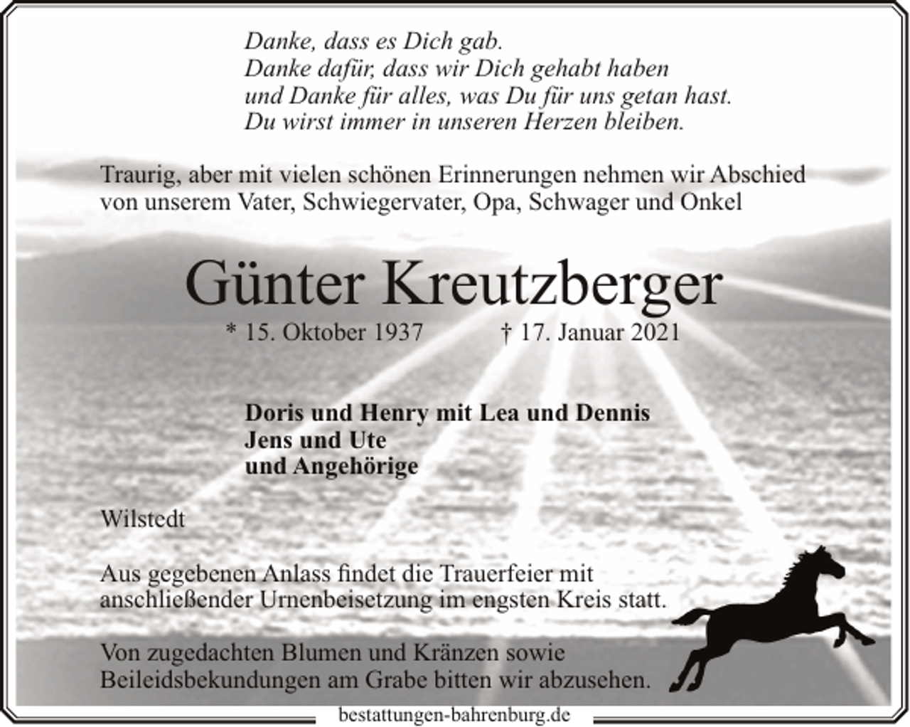 <p>Danke, dass es Dich gab.<br />Danke dafür, dass wir Dich gehabt haben<br />und Danke für alles, was Du für uns getan hast.<br />Du wirst immer in unseren Herzen bleiben.<br />Traurig, aber mit vielen schönen Erinnerungen nehmen wir Abschied<br />von unserem Vater, Schwiegervater, Opa, Schwager und Onkel</p><p>Günter Kreutzberger<br />* 15. Oktober 1937</p><p>† 17. Januar 2021</p><p>Doris und Henry mit Lea und Dennis<br />Jens und Ute<br />und Angehörige<br />Wilstedt<br />Aus gegebenen Anlass findet die Trauerfeier mit<br />anschließender Urnenbeisetzung im engsten Kreis statt.<br />Von zugedachten Blumen und Kränzen sowie<br />Beileidsbekundungen am Grabe bitten wir abzusehen.<br />bestattungen-bahrenburg.de</p>