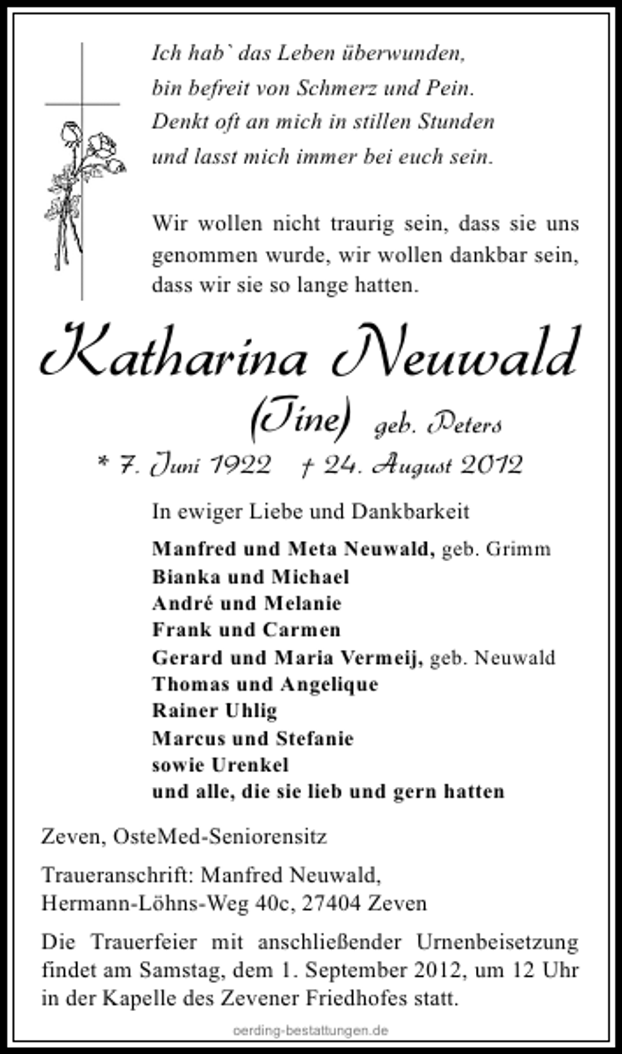<p>Ich hab` das Leben überwunden,<br />bin befreit von Schmerz und Pein.<br />Denkt oft an mich in stillen Stunden<br />und lasst mich immer bei euch sein.<br />Wir wollen nicht traurig sein, dass sie uns<br />genommen wurde, wir wollen dankbar sein,<br />dass wir sie so lange hatten.</p><p>Katharina Neuwald<br />(Tine)</p><p>geb. Peters</p><p>* 7. Juni 1922 † 24. August 2012<br />In ewiger Liebe und Dankbarkeit<br />Manfred und Meta Neuwald, geb. Grimm<br />Bianka und Michael<br />André und Melanie<br />Frank und Carmen<br />Gerard und Maria Vermeij, geb. Neuwald<br />Thomas und Angelique<br />Rainer Uhlig<br />Marcus und Stefanie<br />sowie Urenkel<br />und alle, die sie lieb und gern hatten</p><p>Zeven, OsteMed-Seniorensitz<br />Traueranschrift: Manfred Neuwald,<br />Hermann-Löhns-Weg 40c, 27404 Zeven<br />Die Trauerfeier mit anschließender Urnenbeisetzung<br />findet am Samstag, dem 1. September 2012, um 12 Uhr<br />in der Kapelle des Zevener Friedhofes statt.<br />oerding-bestattungen.de</p>