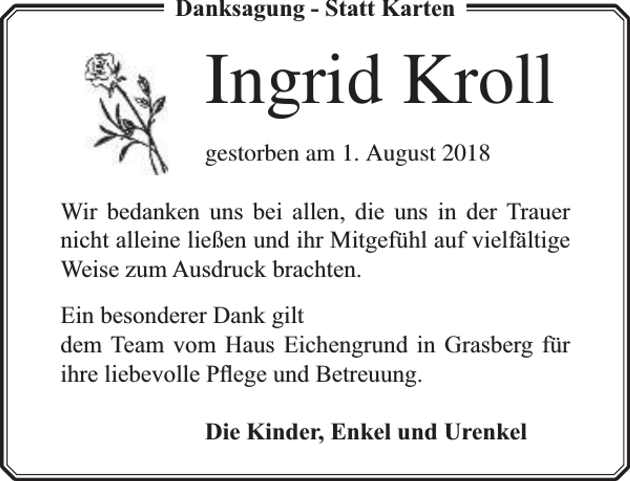 <p>Danksagung - Statt Karten</p><p>Ingrid Kroll<br />gestorben am 1. August 2018<br />Wir bedanken uns bei allen, die uns in der Trauer<br />nicht alleine ließen und ihr Mitgefühl auf vielfä<br />fältige<br />Weise zum Ausdruck brachten.<br />Ein besonderer Dank gilt<br />dem Team vom Haus Eichengrund in Grasberg für<br />ihre liebevolle Pﬂege und Betreuung.<br />Die Kinder, Enkel und Urenkel</p>