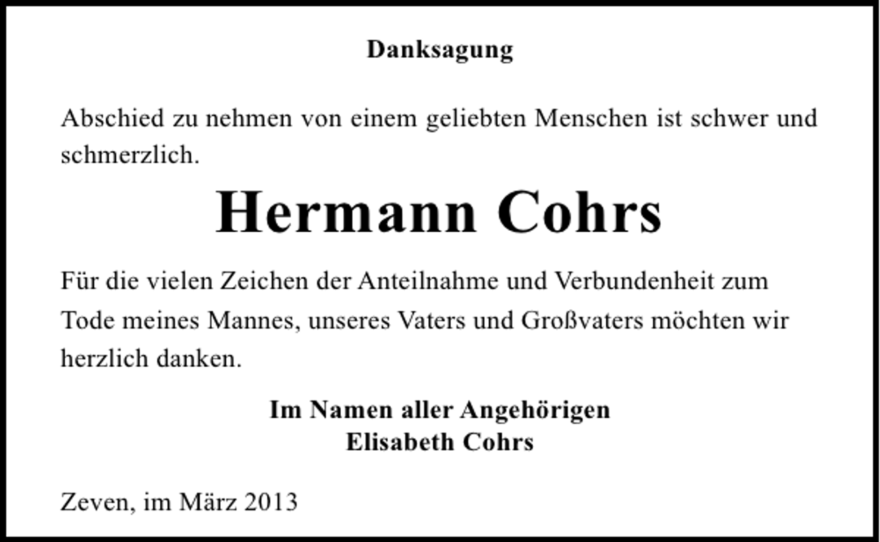 <p>Danksagung<br />Abschied zu nehmen von einem geliebten Menschen ist schwer und<br />schmerzlich.</p><p>Hermann Cohrs<br />Für die vielen Zeichen der Anteilnahme und Verbundenheit zum<br />Tode meines Mannes, unseres Vaters und Großvaters möchten wir<br />herzlich danken.<br />Im Namen aller Angehörigen<br />Elisabeth Cohrs<br />Zeven, im März 2013</p>