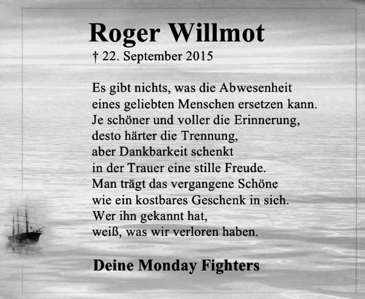 <p>Roger Willmot<br />† 22. September 2015</p><p>Es gibt nichts, was die Abwesenheit<br />eines geliebten Menschen ersetzen kann.<br />Je schöner und voller die Erinnerung,<br />desto härter die Trennung,<br />aber Dankbarkeit schenkt<br />in der Trauer eine stille Freude.<br />Man trägt das vergangene Schöne<br />wie ein kostbares Geschenk in sich.<br />Wer ihn gekannt hat,<br />weiß, was wir verloren haben.</p><p>Deine Monday Fighters</p>