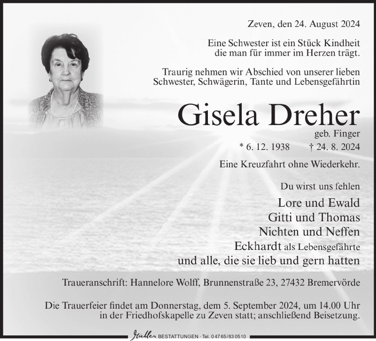 <p>Zeven, den 24. August 2024<br />Eine Schwester ist ein Stück Kindheit<br />die man für immer im Herzen trägt.<br />Traurig nehmen wir Abschied von unserer lieben<br />Schwester, Schwägerin, Tante und Lebensgefährtin</p><p>Gisela Dreher<br />* 6. 12. 1938</p><p>geb. Finger<br />† 24. 8. 2024</p><p>Eine Kreuzfahrt ohne Wiederkehr.<br />Du wirst uns fehlen</p><p>Lore und Ewald<br />Gitti und Thomas<br />Nichten und Neffen<br />Eckhardt als Lebensgefährte<br />und alle, die sie lieb und gern hatten<br />Traueranschrift: Hannelore Wolff, Brunnenstraße 23, 27432 Bremervörde<br />Die Trauerfeier findet am Donnerstag, dem 5. September 2024, um 14.00 Uhr<br />in der Friedhofskapelle zu Zeven statt; anschließend Beisetzung.<br />BESTATTUNGEN ∙ Tel. 0 47 65/ 83 0510</p>