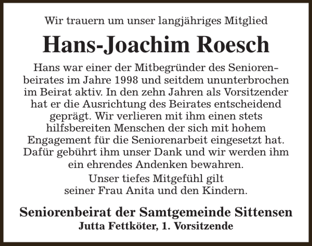 <p>Wir trauern um unser langjähriges Mitglied</p><p>Hans-Joachim Roesch<br />Hans war einer der Mitbegründer des Seniorenbeirates im Jahre 1998 und seitdem ununterbrochen<br />im Beirat aktiv. In den zehn Jahren als Vorsitzender<br />hat er die Ausrichtung des Beirates entscheidend<br />geprägt. Wir verlieren mit ihm einen stets<br />hilfsbereiten Menschen der sich mit hohem<br />Engagement für die Seniorenarbeit eingesetzt hat.<br />Dafür gebührt ihm unser Dank und wir werden ihm<br />ein ehrendes Andenken bewahren.<br />Unser tiefes Mitgefühl gilt<br />seiner Frau Anita und den Kindern.</p><p>Seniorenbeirat der Samtgemeinde Sittensen<br />Jutta Fettköter, 1. Vorsitzende</p>