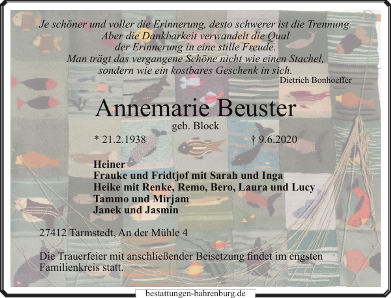 <p>Je schöner und voller die Erinnerung, desto schwerer ist die Trennung.<br />Aber die Dankbarkeit verwandelt die Qual<br />der Erinnerung in eine stille Freude.<br />Man trägt das vergangene Schöne nicht wie einen Stachel,<br />sondern wie ein kostbares Geschenk in sich.</p><p>Dietrich Bonhoeffer</p><p>Annemarie Beuster<br />* 21.2.1938</p><p>geb. Block</p><p>† 9.6.2020</p><p>Heiner<br />Frauke und Fridtjof mit Sarah und Inga<br />Heike mit Renke, Remo, Bero, Laura und Lucy<br />Tammo und Mirjam<br />Janek und Jasmin<br />27412 Tarmstedt, An der Mühle 4<br />Die Trauerfeier mit anschließender Beisetzung findet im engsten<br />Familienkreis statt.<br />bestattungen-bahrenburg.de</p>