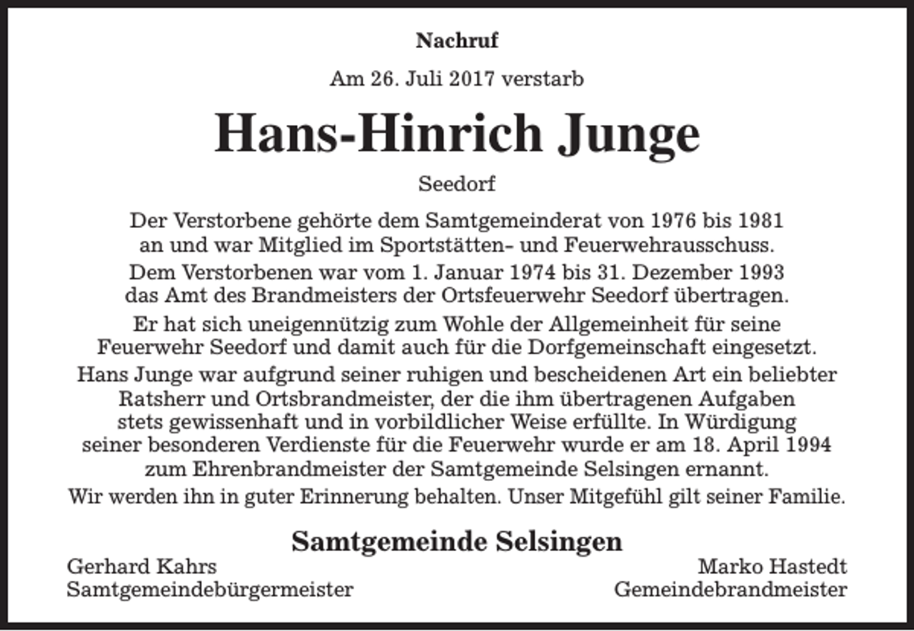 <p>Nachruf<br />Am 26. Juli 2017 verstarb</p><p>Hans-Hinrich Junge<br />Seedorf</p><p>Der Verstorbene gehörte dem Samtgemeinderat von 1976 bis 1981<br />an und war Mitglied im Sportstätten- und Feuerwehrausschuss.<br />Dem Verstorbenen war vom 1. Januar 1974 bis 31. Dezember 1993<br />das Amt des Brandmeisters der Ortsfeuerwehr Seedorf übertragen.<br />Er hat sich uneigennützig zum Wohle der Allgemeinheit für seine<br />Feuerwehr Seedorf und damit auch für die Dorfgemeinschaft eingesetzt.<br />Hans Junge war aufgrund seiner ruhigen und bescheidenen Art ein beliebter<br />Ratsherr und Ortsbrandmeister, der die ihm übertragenen Aufgaben<br />stets gewissenhaft und in vorbildlicher Weise erfüllte. In Würdigung<br />seiner besonderen Verdienste für die Feuerwehr wurde er am 18. April 1994<br />zum Ehrenbrandmeister der Samtgemeinde Selsingen ernannt.<br />Wir werden ihn in guter Erinnerung behalten. Unser Mitgefühl gilt seiner Familie.</p><p>Samtgemeinde Selsingen</p><p>Gerhard Kahrs<br />Samtgemeindebürgermeister</p><p>Marko Hastedt<br />Gemeindebrandmeister</p>