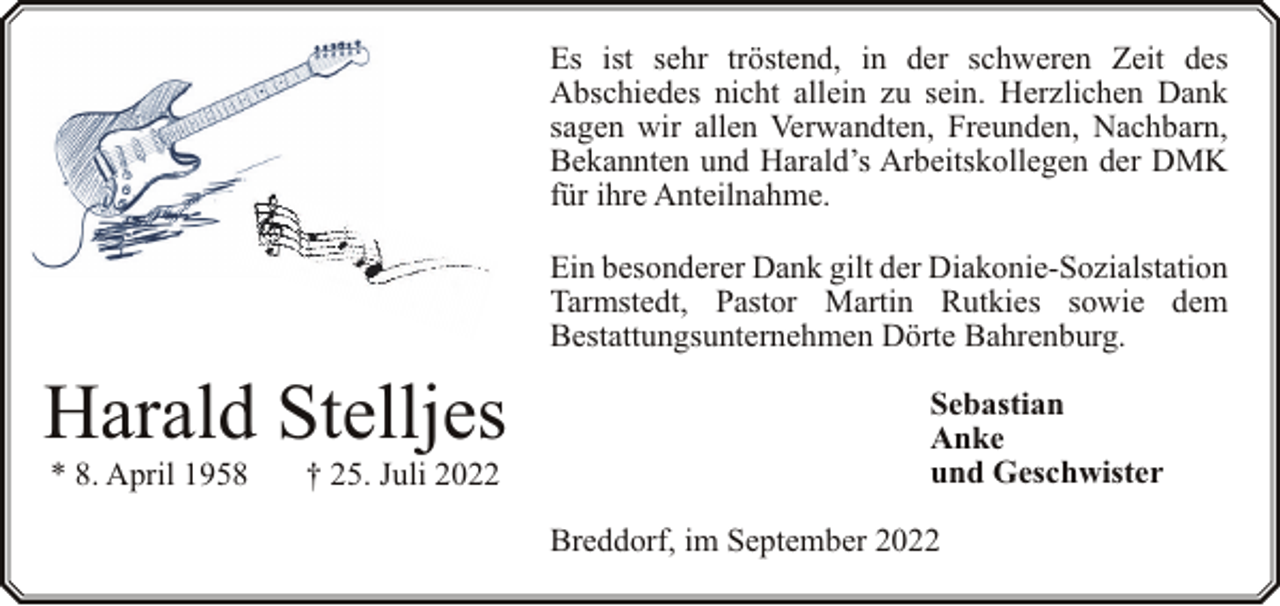 <p>Es ist sehr tröstend, in der schweren Zeit des<br />Abschiedes nicht allein zu sein. Herzlichen Dank<br />sagen wir allen Verwandten, Freunden, Nachbarn,<br />Bekannten und Harald’s Arbeitskollegen der DMK<br />für ihre Anteilnahme.<br />Ein besonderer Dank gilt der Diakonie-Sozialstation<br />Tarmstedt, Pastor Martin Rutkies sowie dem<br />Bestattungsunternehmen Dörte Bahrenburg.</p><p>Harald Stelljes<br />* 8. April 1958</p><p>† 25. Juli 2022</p><p>Sebastian<br />Anke<br />und Geschwister<br />Breddorf, im September 2022</p>