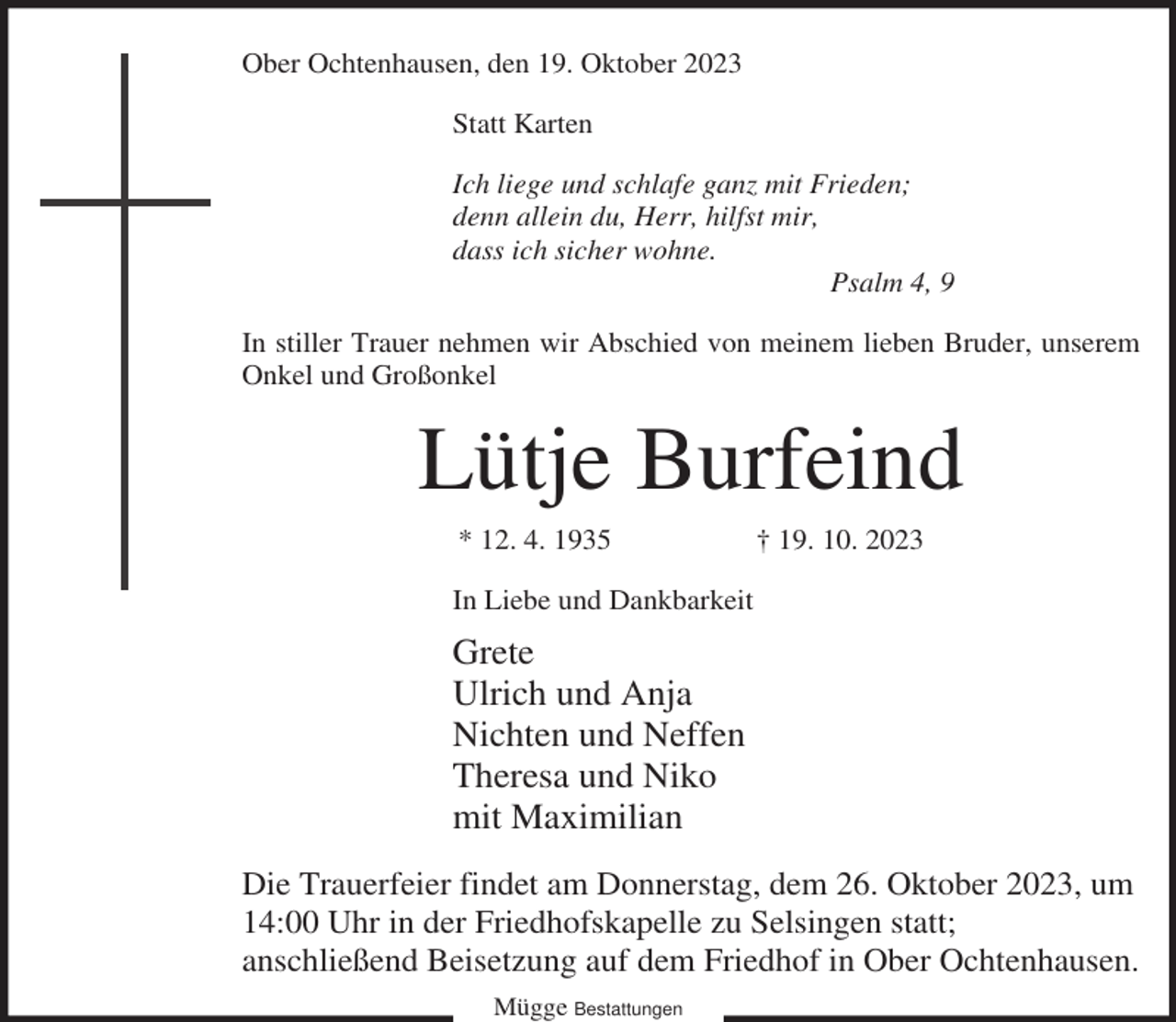 <p>Ober Ochtenhausen, den 19. Oktober 2023<br />Statt Karten<br />Ich liege und schlafe ganz mit Frieden;<br />denn allein du, Herr, hilfst mir,<br />dass ich sicher wohne.<br />Psalm 4, 9<br />In stiller Trauer nehmen wir Abschied von meinem lieben Bruder, unserem<br />Onkel und Großonkel</p><p>Lütje Burfeind<br />* 12. 4. 1935</p><p>† 19. 10. 2023</p><p>In Liebe und Dankbarkeit</p><p>Grete<br />Ulrich und Anja<br />Nichten und Neffen<br />Theresa und Niko<br />mit Maximilian<br />Die Trauerfeier findet am Donnerstag, dem 26. Oktober 2023, um<br />14:00 Uhr in der Friedhofskapelle zu Selsingen statt;<br />anschließend Beisetzung auf dem Friedhof in Ober Ochtenhausen.<br />Mügge Bestattungen</p>