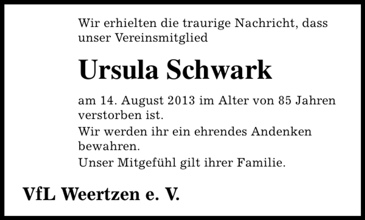 <p>Wir erhielten die traurige Nachricht, dass<br />unser Vereinsmitglied</p><p>Ursula Schwark<br />am 14. August 2013 im Alter von 85 Jahren<br />verstorben ist.<br />Wir werden ihr ein ehrendes Andenken<br />bewahren.<br />Unser Mitgefühl gilt ihrer Familie.</p><p>VfL Weertzen e. V.</p>