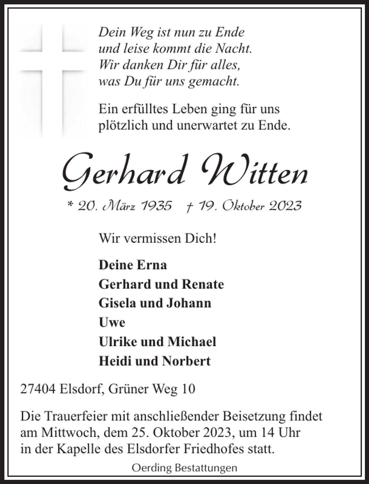 <p>Dein Weg ist nun zu Ende<br />und leise kommt die Nacht.<br />Wir danken Dir für alles,<br />was Du für uns gemacht.<br />Ein erfülltes Leben ging für uns<br />plötzlich und unerwartet zu Ende.</p><p>Gerhard Witten<br />* 20. März 1935 † 19. Oktober 2023<br />Wir vermissen Dich!<br />Deine Erna<br />Gerhard und Renate<br />Gisela und Johann<br />Uwe<br />Ulrike und Michael<br />Heidi und Norbert<br />27404 Elsdorf, Grüner Weg 10<br />Die Trauerfeier mit anschließender Beisetzung findet<br />am Mittwoch, dem 25. Oktober 2023, um 14 Uhr<br />in der Kapelle des Elsdorfer Friedhofes statt.<br />Oerding Bestattungen</p>