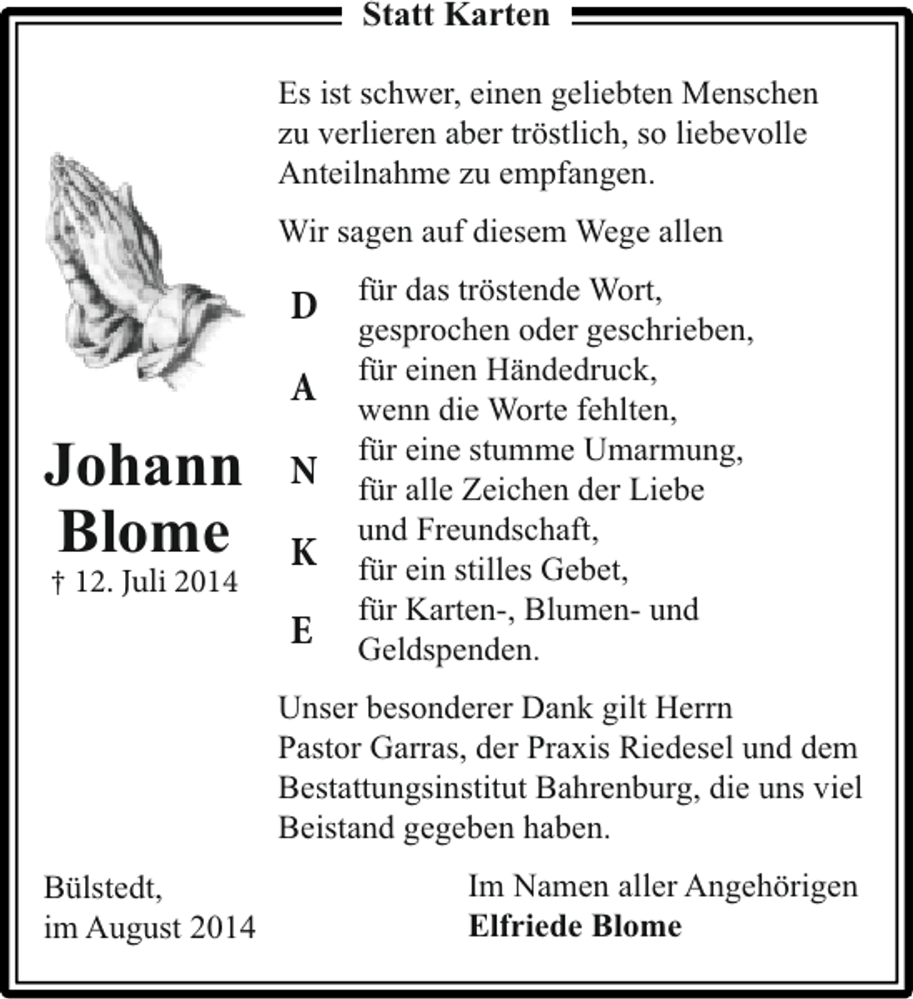 <p>Statt Karten<br />Es ist schwer, einen geliebten Menschen<br />zu verlieren aber tröstlich, so liebevolle<br />Anteilnahme zu empfangen.<br />Wir sagen auf diesem Wege allen</p><p>D<br />A</p><p>Johann<br />Blome<br />† 12. Juli 2014</p><p>N<br />K<br />E</p><p>für das tröstende Wort,<br />gesprochen oder geschrieben,<br />für einen Händedruck,<br />wenn die Worte fehlten,<br />für eine stumme Umarmung,<br />für alle Zeichen der Liebe<br />und Freundschaft,<br />für ein stilles Gebet,<br />für Karten-, Blumen- und<br />Geldspenden.</p><p>Unser besonderer Dank gilt Herrn<br />Pastor Garras, der Praxis Riedesel und dem<br />Bestattungsinstitut Bahrenburg, die uns viel<br />Beistand gegeben haben.<br />Bülstedt,<br />im August 2014</p><p>Im Namen aller Angehörigen<br />Elfriede Blome</p>