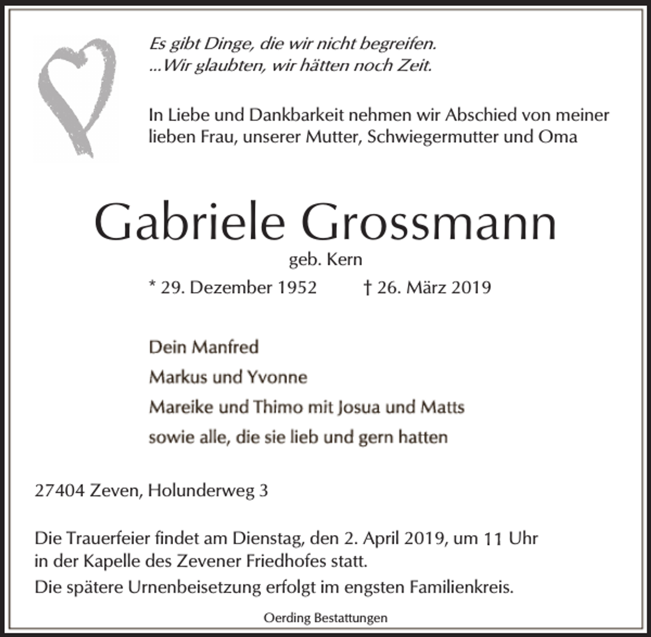 <p>Es gibt Dinge, die wir nicht begreifen.<br />...Wir glaubten, wir hätten noch Zeit.</p><p>In Liebe und Dankbarkeit nehmen wir Abschied von meiner<br />lieben Frau, unserer Mutter, Schwiegermutter und Oma</p><p>Gabriele Grossmann<br />geb. Kern<br />* 29. Dezember 1952<br />† 26. März 2019</p><p>27404 Zeven, Holunderweg 3<br />Die Trauerfeier findet am Dienstag, den 2. April 2019, um<br />Uhr<br />in der Kapelle des Zevener Friedhofes statt.<br />Die spätere Urnenbeisetzung erfolgt im engsten Familienkreis.<br />Oerding Bestattungen</p>
