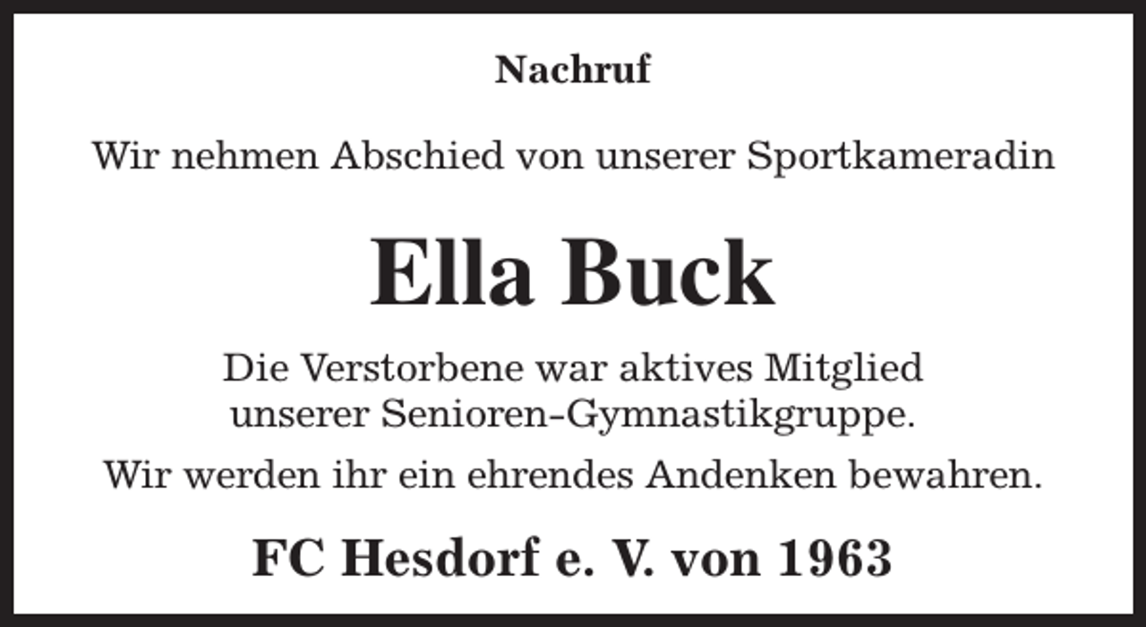 <p>Nachruf<br />Wir nehmen Abschied von unserer Sportkameradin</p><p>Ella Buck<br />Die Verstorbene war aktives Mitglied<br />unserer Senioren-Gymnastikgruppe.<br />Wir werden ihr ein ehrendes Andenken bewahren.</p><p>FC Hesdorf e. V. von 1963</p>
