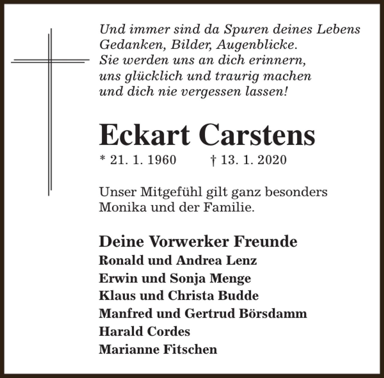 <p>Und immer sind da Spuren deines Lebens<br />Gedanken, Bilder, Augenblicke.<br />Sie werden uns an dich erinnern,<br />uns glücklich und traurig machen<br />und dich nie vergessen lassen!</p><p>Eckart Carstens<br />* 21. 1. 1960</p><p>† 13. 1. 2020</p><p>Unser Mitgefühl gilt ganz besonders<br />Monika und der Familie.</p><p>Deine Vorwerker Freunde</p><p>Ronald und Andrea Lenz<br />Erwin und Sonja Menge<br />Klaus und Christa Budde<br />Manfred und Gertrud Börsdamm<br />Harald Cordes<br />Marianne Fitschen</p>