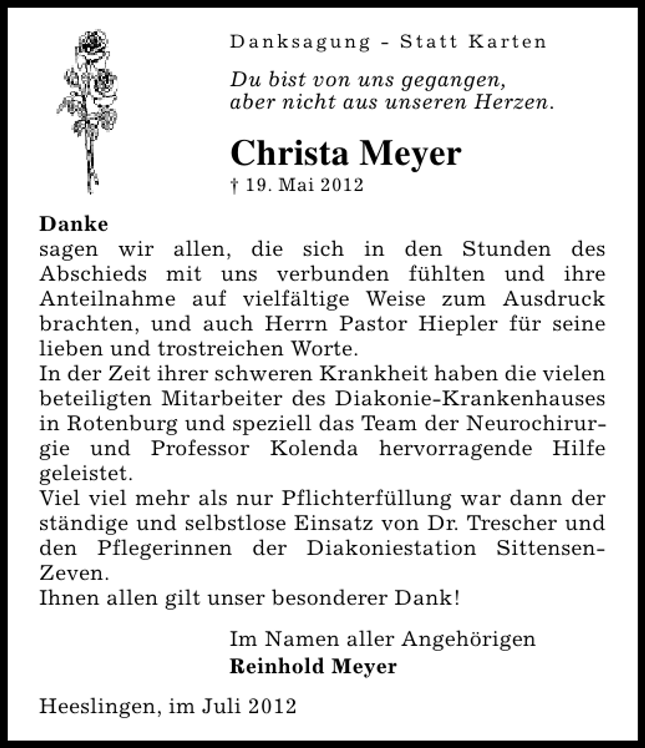 <p>Danksagung - Statt Karten</p><p>Du bist von uns gegangen,<br />aber nicht aus unseren Herzen.</p><p>Christa Meyer<br />† 19. Mai 2012</p><p>Danke<br />sagen wir allen, die sich in den Stunden des<br />Abschieds mit uns verbunden fühlten und ihre<br />Anteilnahme auf vielfältige Weise zum Ausdruck<br />brachten, und auch Herrn Pastor Hiepler für seine<br />lieben und trostreichen Worte.<br />In der Zeit ihrer schweren Krankheit haben die vielen<br />beteiligten Mitarbeiter des Diakonie-Krankenhauses<br />in Rotenburg und speziell das Team der Neurochirurgie und Professor Kolenda hervorragende Hilfe<br />geleistet.<br />Viel viel mehr als nur Pflichterfüllung war dann der<br />ständige und selbstlose Einsatz von Dr. Trescher und<br />den Pflegerinnen der Diakoniestation SittensenZeven.<br />Ihnen allen gilt unser besonderer Dank!<br />Im Namen aller Angehörigen<br />Reinhold Meyer<br />Heeslingen, im Juli 2012</p>