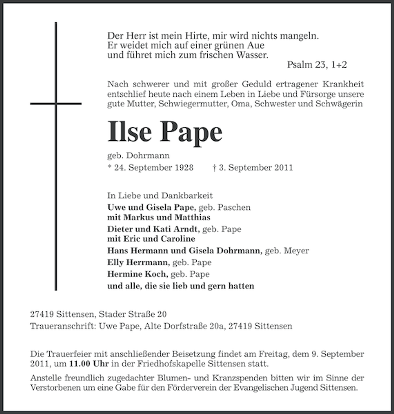 <p>Der Herr ist mein Hirte, mir wird nichts mangeln.<br />Er weidet mich auf einer grünen Aue<br />und führet mich zum frischen Wasser.<br />Psalm 23, 1+2<br />Nach schwerer und mit großer Geduld ertragener Krankheit<br />entschlief heute nach einem Leben in Liebe und Fürsorge unsere<br />gute Mutter, Schwiegermutter, Oma, Schwester und Schwägerin</p><p>Ilse Pape<br />geb. Dohrmann<br />* 24. September 1928</p><p>† 3. September 2011</p><p>In Liebe und Dankbarkeit<br />Uwe und Gisela Pape, geb. Paschen<br />mit Markus und Matthias<br />Dieter und Kati Arndt, geb. Pape<br />mit Eric und Caroline<br />Hans Hermann und Gisela Dohrmann, geb. Meyer<br />Elly Herrmann, geb. Pape<br />Hermine Koch, geb. Pape<br />und alle, die sie lieb und gern hatten<br />27419 Sittensen, Stader Straße 20<br />Traueranschrift: Uwe Pape, Alte Dorfstraße 20a, 27419 Sittensen<br />Die Trauerfeier mit anschließender Beisetzung findet am Freitag, dem 9. September<br />2011, um 11.00 Uhr in der Friedhofskapelle Sittensen statt.<br />Anstelle freundlich zugedachter Blumen- und Kranzspenden bitten wir im Sinne der<br />Verstorbenen um eine Gabe für den Förderverein der Evangelischen Jugend Sittensen.</p>