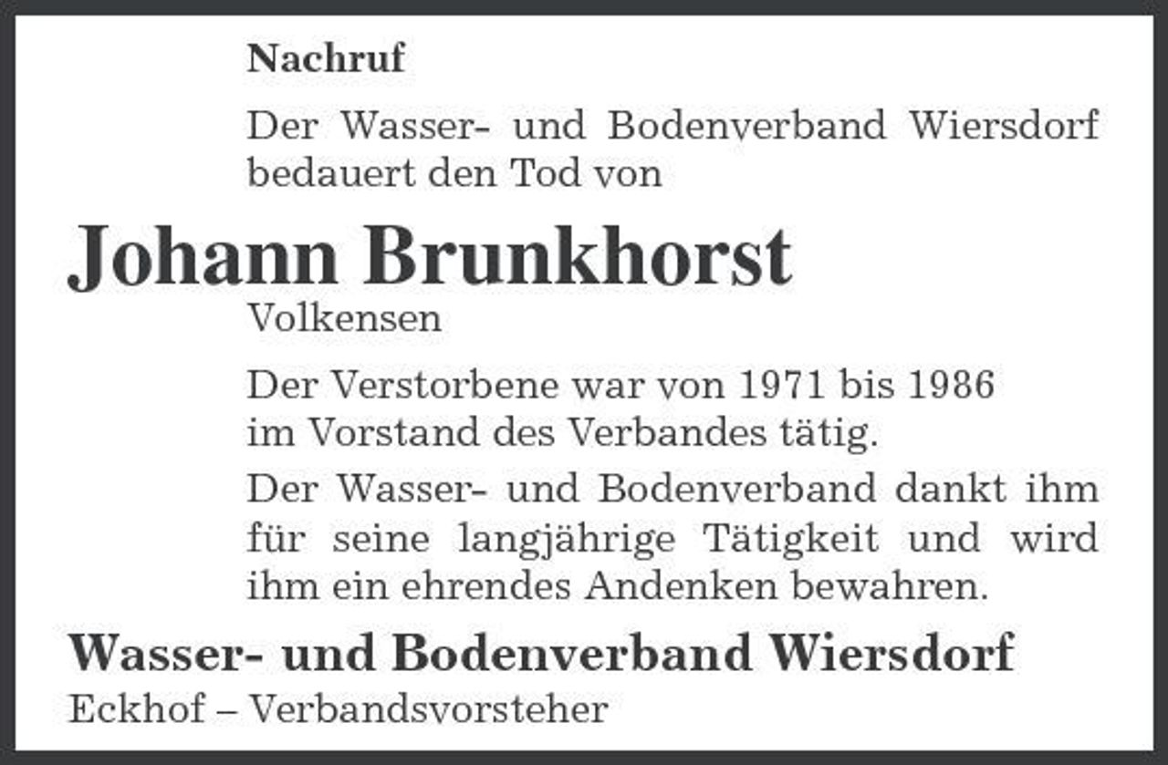 <p>Nachruf Der Wasser- und Bodenverband Wiersdorf bedauert den Tod von</p><p>Johann Brunkhorst<br />Volkensen Der Verstorbene war von 1971 bis 1986 im Vorstand des Verbandes tätig. Der Wasser- und Bodenverband dankt ihm für seine langjährige Tätigkeit und wird ihm ein ehrendes Andenken bewahren.</p><p>Wasser- und Bodenverband Wiersdorf<br />Eckhof – Verbandsvorsteher</p>