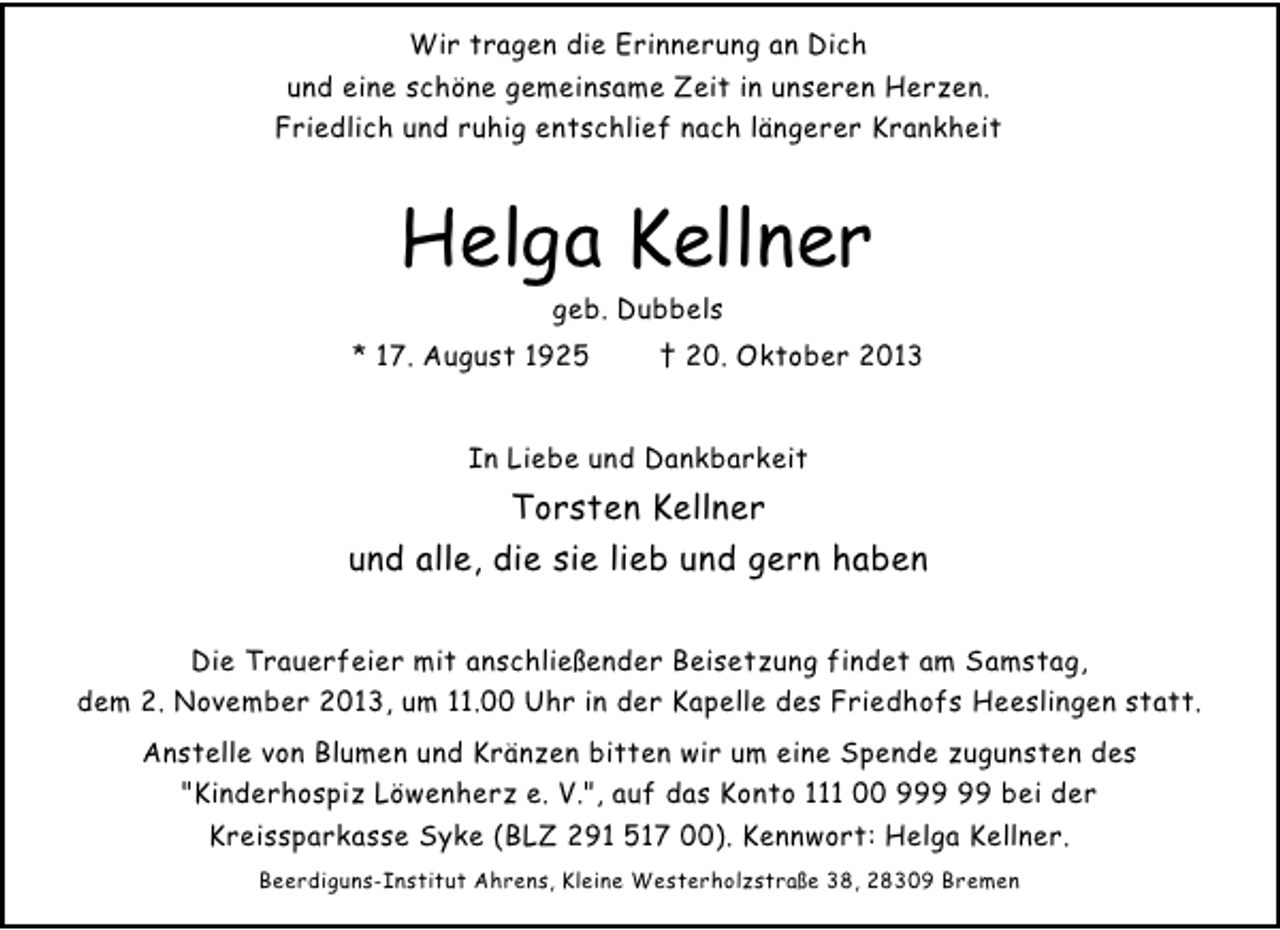 <p>Wir tragen die Erinnerung an Dich<br />und eine schöne gemeinsame Zeit in unseren Herzen.<br />Friedlich und ruhig entschlief nach längerer Krankheit</p><p>Helga Kellner<br />geb. Dubbels</p><p>* 17. August 1925</p><p>† 20. Oktober 2013</p><p>In Liebe und Dankbarkeit</p><p>Torsten Kellner<br />und alle, die sie lieb und gern haben<br />Die Trauerfeier mit anschließender Beisetzung findet am Samstag,<br />dem 2. November 2013, um 11.00 Uhr in der Kapelle des Friedhofs Heeslingen statt.<br />Anstelle von Blumen und Kränzen bitten wir um eine Spende zugunsten des<br />"Kinderhospiz Löwenherz e. V.", auf das Konto 111 00 9 bei der<br />Kreissparkasse Syke (BLZ 291 517 00). Kennwort: Helga Kellner.<br />Beerdiguns-Institut Ahrens, Kleine Westerholzstraße 38, 28309 Bremen</p>