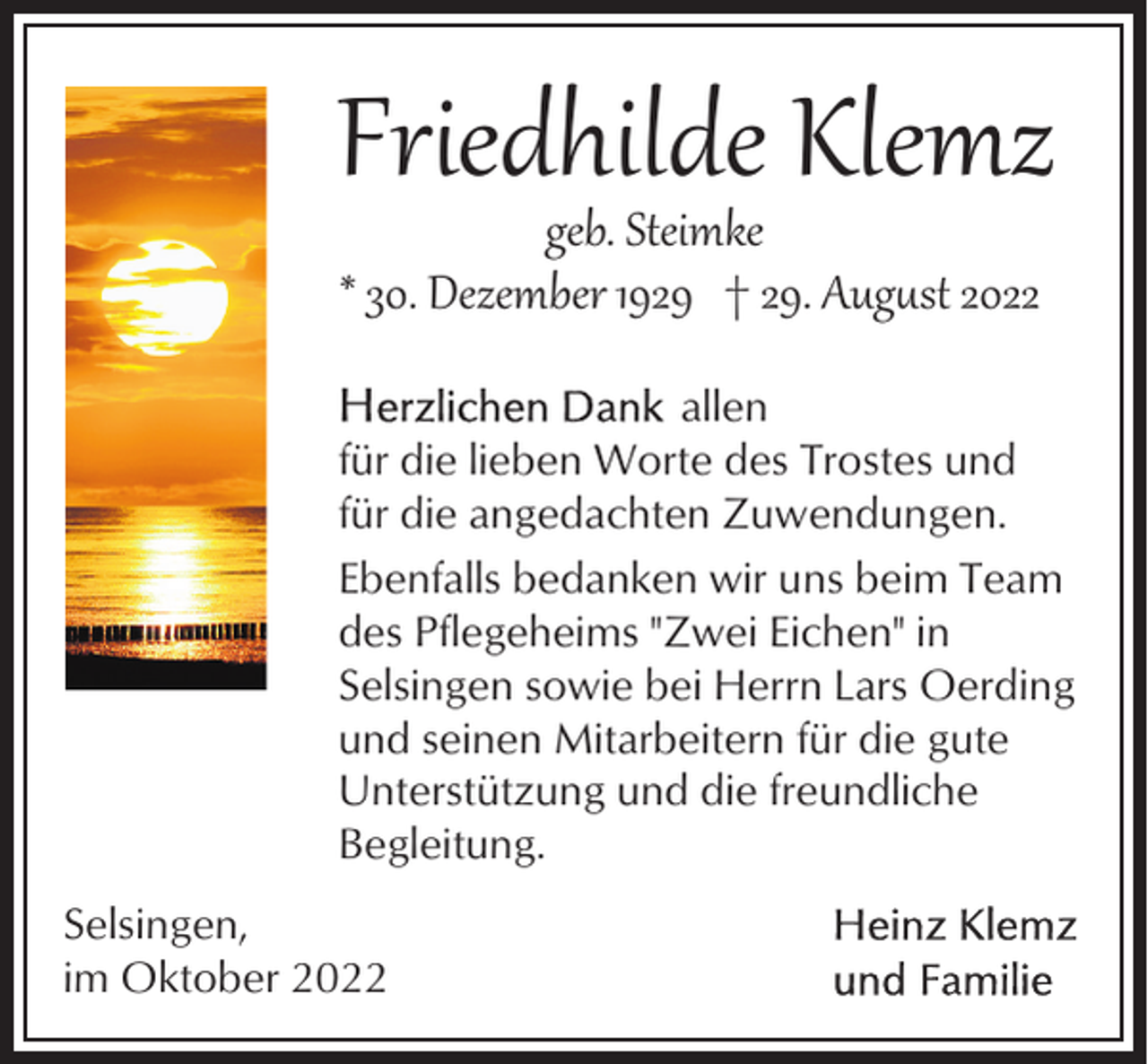 <p>Friedhilde Klemz<br />geb. Steimke<br />* 30. Dezember 1929 † 29. Aug�st 2022</p><p>allen<br />für die lieben Worte des Trostes und<br />für die angedachten Zuwendungen.<br />Ebenfalls bedanken wir uns beim Team<br />des Pflegeheims "Zwei Eichen" in<br />Selsingen sowie bei Herrn Lars Oerding<br />und seinen Mitarbeitern für die gute<br />Unterstützung und die freundliche<br />Begleitung.<br />Selsingen,<br />im Oktober 2022</p>