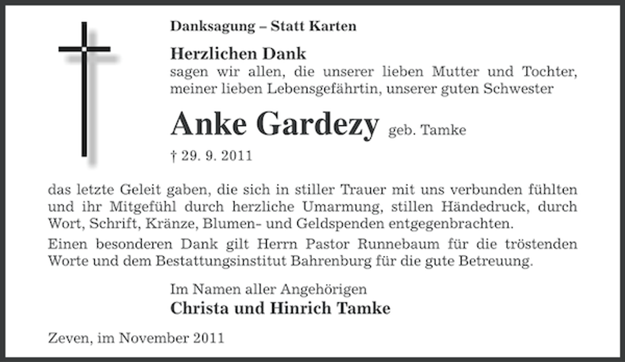 <p>Danksagung – Statt Karten</p><p>Herzlichen Dank<br />sagen wir allen, die unserer lieben Mutter und Tochter,<br />meiner lieben Lebensgefährtin, unserer guten Schwester</p><p>Anke Gardezy geb. Tamke<br />† 29. 9. 2011<br />das letzte Geleit gaben, die sich in stiller Trauer mit uns verbunden fühlten<br />und ihr Mitgefühl durch herzliche Umarmung, stillen Händedruck, durch<br />Wort, Schrift, Kränze, Blumen- und Geldspenden entgegenbrachten.<br />Einen besonderen Dank gilt Herrn Pastor Runnebaum für die tröstenden<br />Worte und dem Bestattungsinstitut Bahrenburg für die gute Betreuung.<br />Im Namen aller Angehörigen</p><p>Christa und Hinrich Tamke<br />Zeven, im November 2011</p>