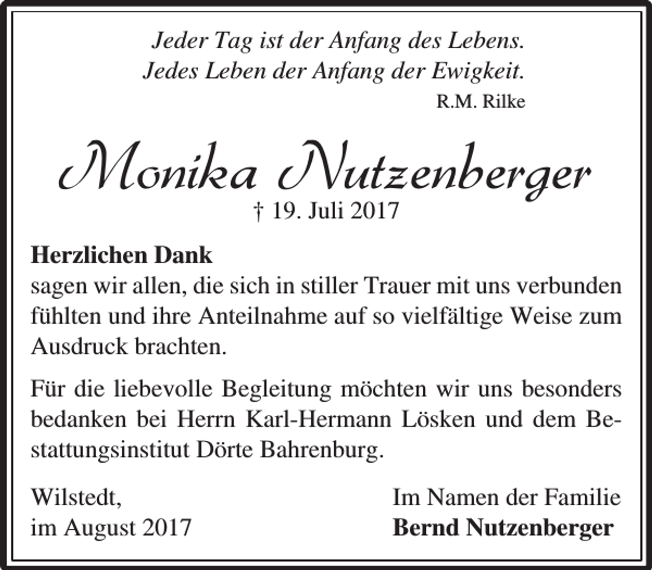 <p>Jeder Tag ist der Anfang des Lebens.<br />Jedes Leben der Anfang der Ewigkeit.<br />R.M. Rilke</p><p>Monika Nutzenberger<br />† 19. Juli 2017</p><p>Herzlichen Dank<br />sagen wir allen, die sich in stiller Trauer mit uns verbunden<br />fühlten und ihre Anteilnahme auf so vielfältige Weise zum<br />Ausdruck brachten.<br />Für die liebevolle Begleitung möchten wir uns besonders<br />bedanken bei Herrn Karl-Hermann Lösken und dem Bestattungsinstitut Dörte Bahrenburg.<br />Wilstedt,<br />im August 2017</p><p>Im Namen der Familie<br />Bernd Nutzenberger</p>