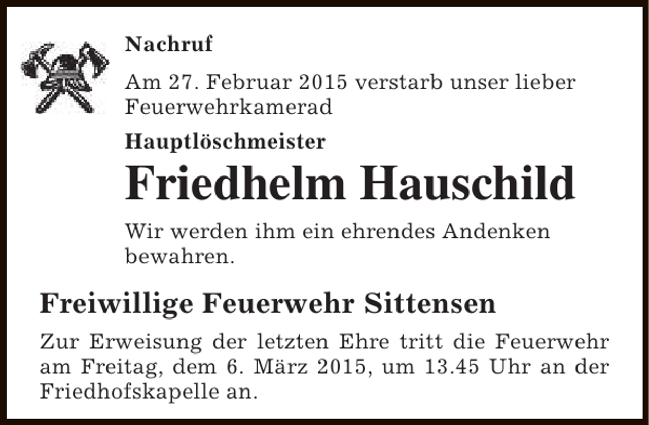 <p>Nachruf<br />Am 27. Februar 2015 verstarb unser lieber<br />Feuerwehrkamerad<br />Hauptlöschmeister</p><p>Friedhelm Hauschild<br />Wir werden ihm ein ehrendes Andenken<br />bewahren.</p><p>Freiwillige Feuerwehr Sittensen<br />Zur Erweisung der letzten Ehre tritt die Feuerwehr<br />am Freitag, dem 6. März 2015, um 13.45 Uhr an der<br />Friedhofskapelle an.</p>
