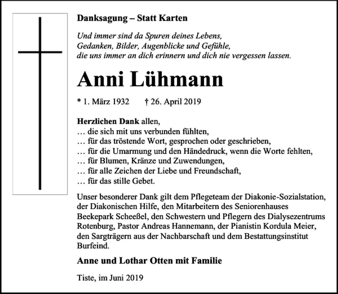 <p>Danksagung – Statt Karten<br />Und immer sind da Spuren deines Lebens,<br />Gedanken, Bilder, Augenblicke und Gefühle,<br />die uns immer an dich erinnern und dich nie vergessen lassen.</p><p>Anni Lühmann<br />* 1. März 1932</p><p>† 26. April 2019</p><p>Herzlichen Dank allen,<br />… die sich mit uns verbunden fühlten,<br />… für das tröstende Wort, gesprochen oder geschrieben,<br />… für die Umarmung und den Händedruck, wenn die Worte fehlten,<br />… für Blumen, Kränze und Zuwendungen,<br />… für alle Zeichen der Liebe und Freundschaft,<br />… für das stille Gebet.<br />Unser besonderer Dank gilt dem Pflegeteam der Diakonie-Sozialstation,<br />der Diakonischen Hilfe, den Mitarbeitern des Seniorenhauses<br />Beekepark Scheeßel, den Schwestern und Pflegern des Dialysezentrums<br />Rotenburg, Pastor Andreas Hannemann, der Pianistin Kordula Meier,<br />den Sargträgern aus der Nachbarschaft und dem Bestattungsinstitut<br />Burfeind.</p><p>Anne und Lothar Otten mit Familie<br />Tiste, im Juni 2019</p>