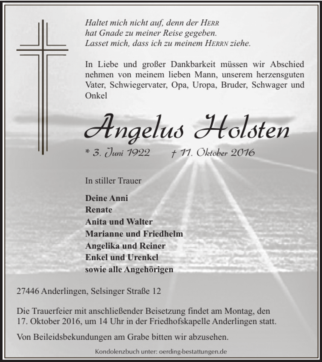 <p>Haltet mich nicht auf, denn der HERR<br />hat Gnade zu meiner Reise gegeben.<br />Lasset mich, dass ich zu meinem HERRN ziehe.<br />In Liebe und großer Dankbarkeit müssen wir Abschied<br />nehmen von meinem lieben Mann, unserem herzensguten<br />Vater, Schwiegervater, Opa, Uropa, Bruder, Schwager und<br />Onkel</p><p>Angelus Holsten</p><p>* 3. Juni 1922</p><p>† 11. Oktober 2016</p><p>In stiller Trauer<br />Deine Anni<br />Renate<br />Anita und Walter<br />Marianne und Friedhelm<br />Angelika und Reiner<br />Enkel und Urenkel<br />sowie alle Angehörigen<br />27446 Anderlingen, Selsinger Straße 12<br />Die Trauerfeier mit anschließender Beisetzung findet am Montag, den<br />17. Oktober 2016, um 14 Uhr in der Friedhofskapelle Anderlingen statt.<br />Von Beileidsbekundungen am Grabe bitten wir abzusehen.<br />Kondolenzbuch unter: oerding-bestattungen.de</p>