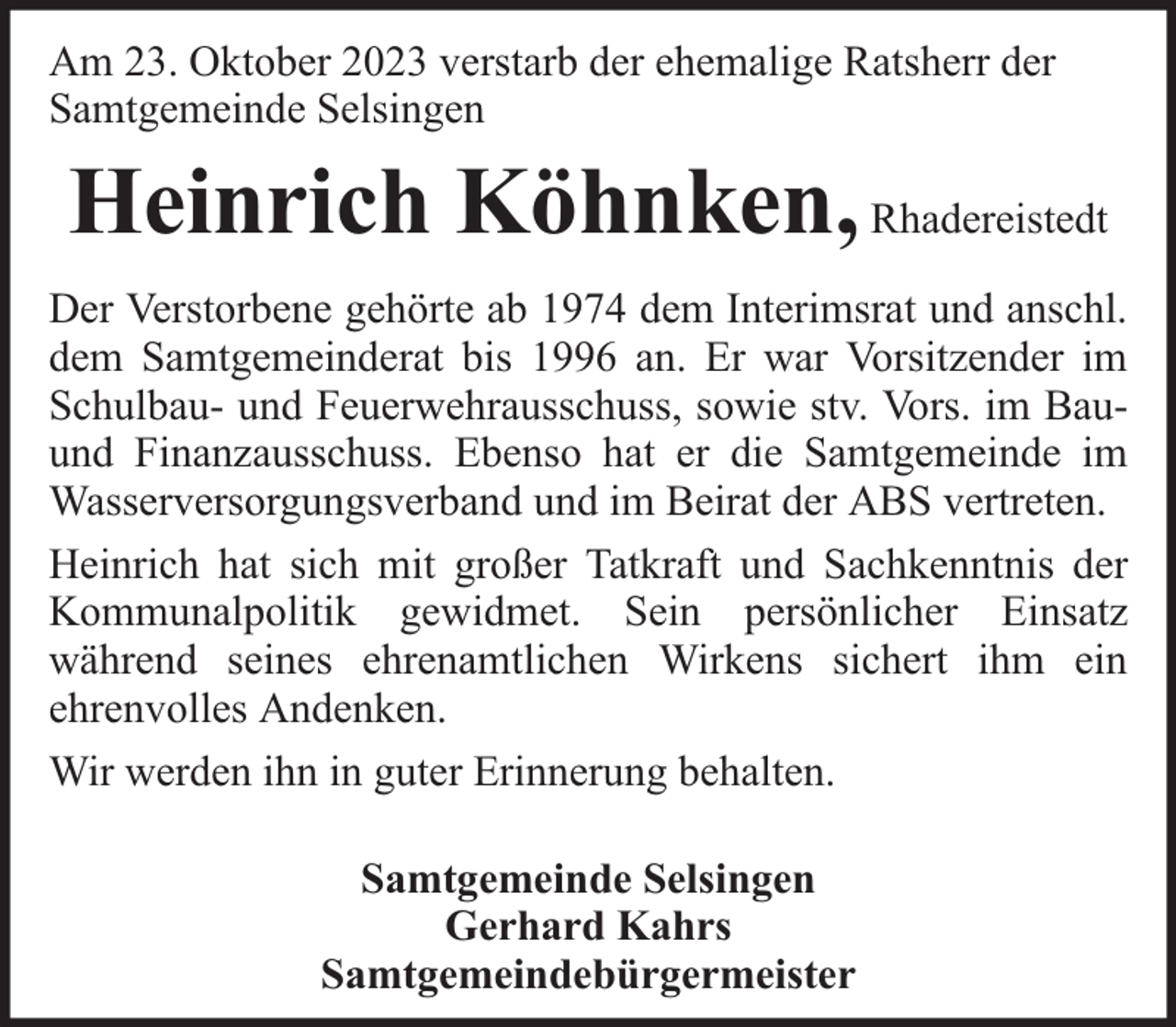 <p>Am 23. Oktober 2023 verstarb der ehemalige Ratsherr der<br />Samtgemeinde Selsingen</p><p>Heinrich Köhnken, Rhadereistedt<br />Der Verstorbene gehörte ab 1974 dem Interimsrat und anschl.<br />dem Samtgemeinderat bis 1996 an. Er war Vorsitzender im<br />Schulbau- und Feuerwehrausschuss, sowie stv. Vors. im Bauund Finanzausschuss. Ebenso hat er die Samtgemeinde im<br />Wasserversorgungsverband und im Beirat der ABS vertreten.<br />Heinrich hat sich mit großer Tatkraft und Sachkenntnis der<br />Kommunalpolitik gewidmet. Sein persönlicher Einsatz<br />während seines ehrenamtlichen Wirkens sichert ihm ein<br />ehrenvolles Andenken.<br />Wir werden ihn in guter Erinnerung behalten.<br />Samtgemeinde Selsingen<br />Gerhard Kahrs<br />Samtgemeindebürgermeister</p>