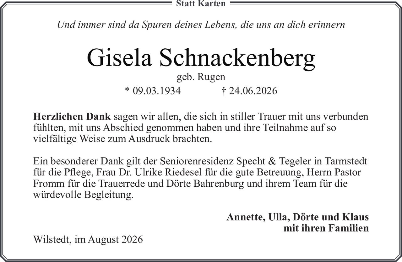 <i>Und immer sind da Spuren deines Lebens, die uns an dich erinnern</i>

<p><strong>Gisela Schnackenberg</strong><br>
geb. Rugen<br>
* 09.03.1934 † 24.06.2026</p>

<p><strong>Herzlichen Dank</strong> sagen wir allen, die sich in stiller Trauer mit uns verbunden fühlten, mit uns Abschied genommen haben und ihre Teilnahme auf so vielfältige Weise zum Ausdruck brachten.</p>

<p>Ein besonderer Dank gilt der Seniorenresidenz Specht & Tegeler in Tarmstedt für die Pflege, Frau Dr. Ulrike Riedesel für die gute Betreuung, Herrn Pastor Fromm für die Trauerrede und Dörte Bahrenburg und ihrem Team für die würdevolle Begleitung.</p>

<p><strong>Annette, Ulla, Dörte und Klaus</strong><br>
mit ihren Familien<br>
<br>
Wilstedt, im August 2026</p>