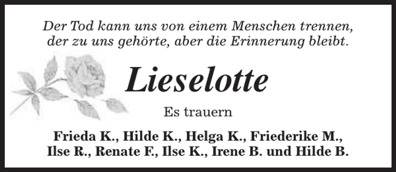 <p>Der Tod kann uns von einem Menschen trennen,<br />der zu uns gehörte, aber die Erinnerung bleibt.</p><p>Lieselotte<br />Es trauern</p><p>Frieda K., Hilde K., Helga K., Friederike M.,<br />Ilse R., Renate F., Ilse K., Irene B. und Hilde B.</p>