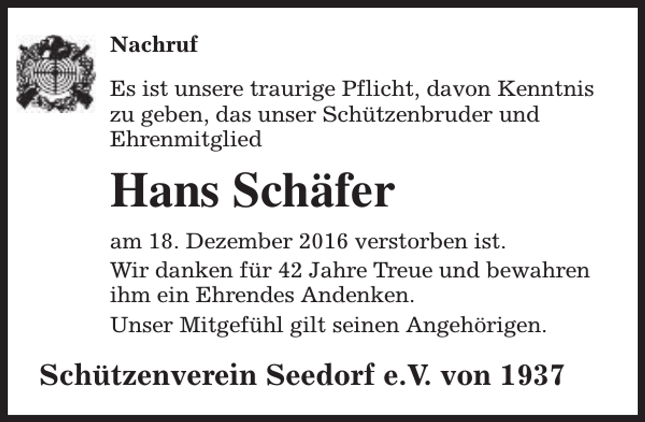 <p>Nachruf<br />Es ist unsere traurige Pflicht, davon Kenntnis<br />zu geben, das unser Schützenbruder und<br />Ehrenmitglied</p><p>Hans Schäfer<br />am 18. Dezember 2016 verstorben ist.<br />Wir danken für 42 Jahre Treue und bewahren<br />ihm ein Ehrendes Andenken.<br />Unser Mitgefühl gilt seinen Angehörigen.</p><p>Schützenverein Seedorf e.V. von 1937</p>