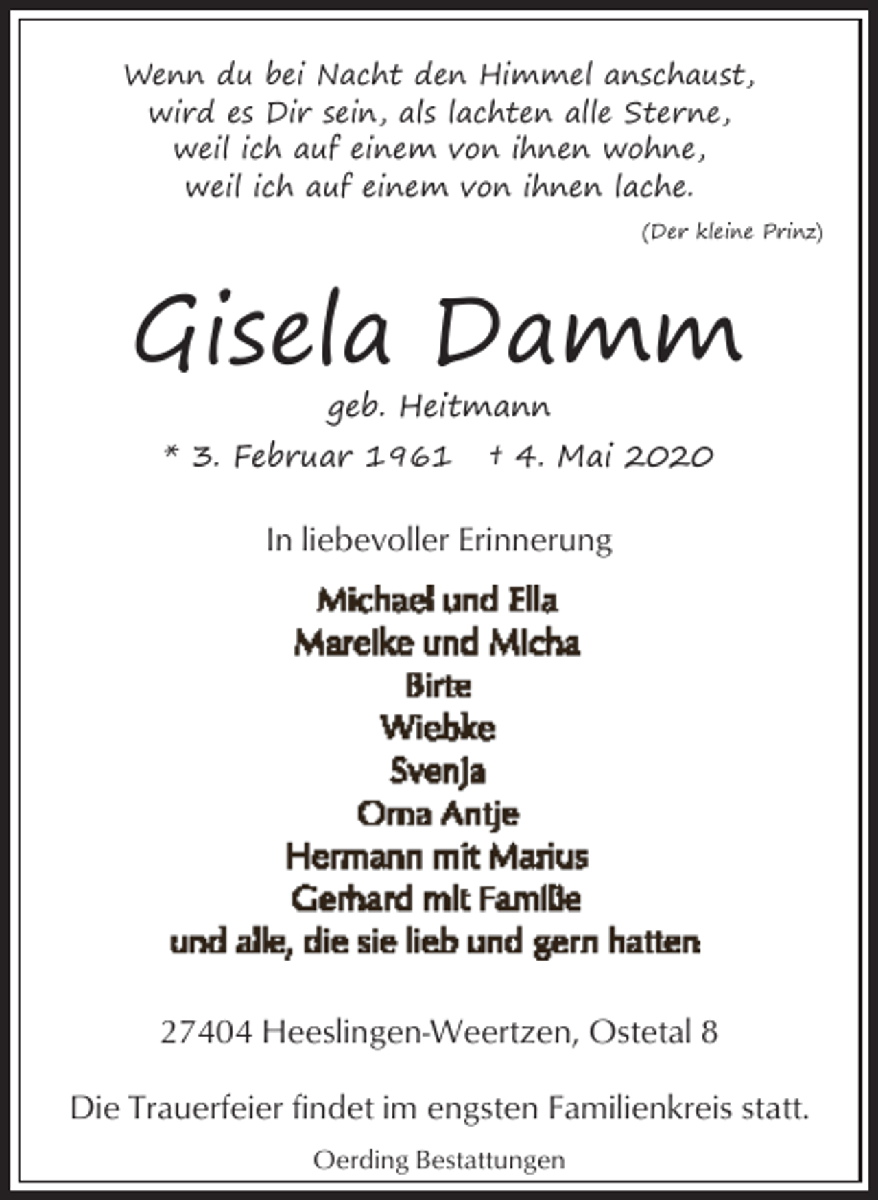 <p>Wenn du bei Nacht den Himmel anschaust,<br />wird es Dir sein, als lachten alle Sterne,<br />weil ich auf einem von ihnen wohne,<br />weil ich auf einem von ihnen lache.<br />(Der kleine Prinz)</p><p>Gisela Damm<br />geb. Heitmann</p><p>* 3. Februar 1961</p><p>† 4. Mai 2020</p><p>In liebevoller Erinnerung</p><p>27404 Heeslingen-Weertzen, Ostetal 8<br />Die Trauerfeier findet im engsten Familienkreis statt.<br />Oerding Bestattungen</p>